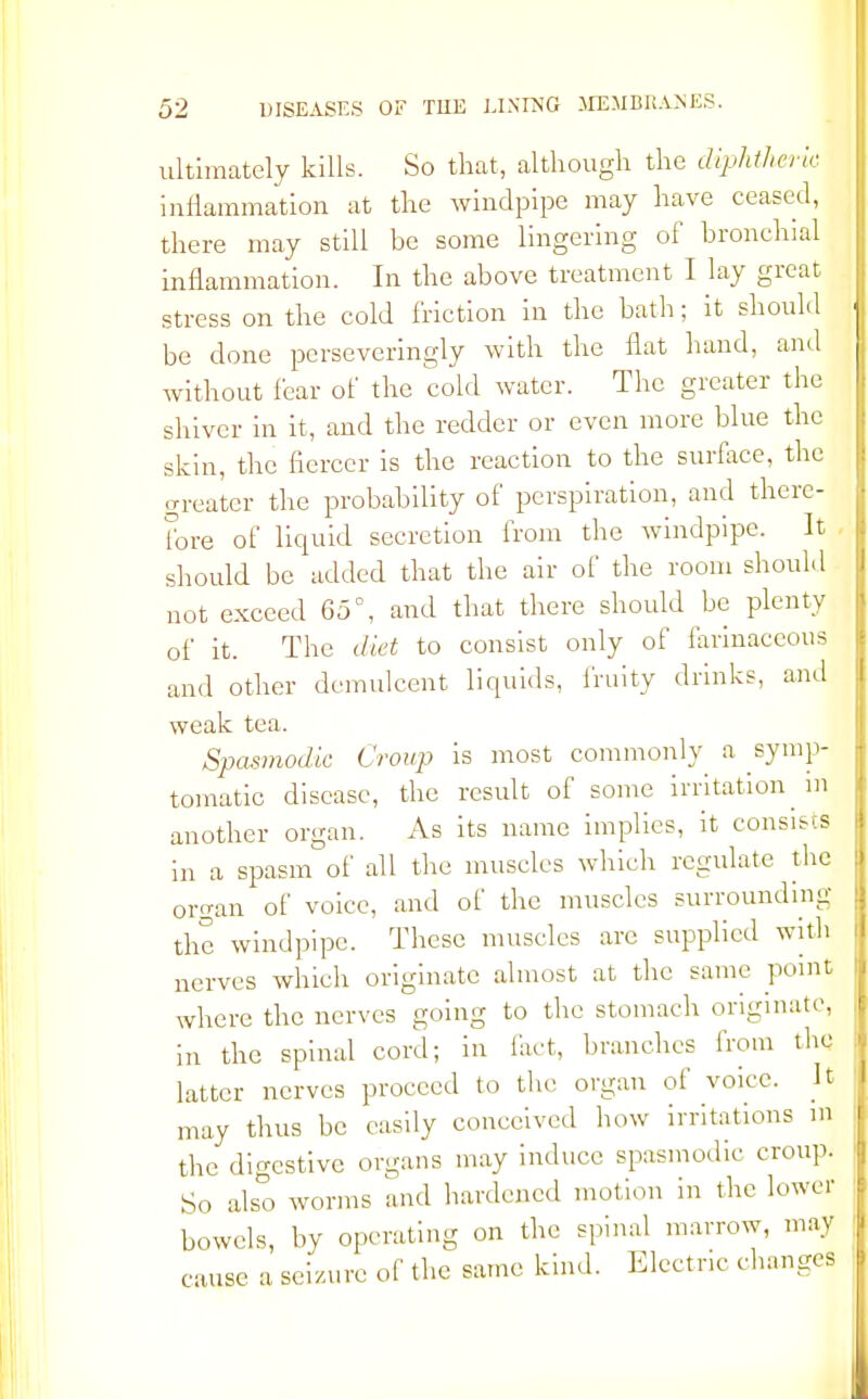 ultimately kills. So that, although the diphtheric inflammation at the windpipe may have ceased, there may still be some lingering of bronchial inflammation. In the above treatment I lay great stress on the cold friction in the bath; it should be done perseveringly with the flat hand, and without fear of the cold water. The greater the shiver in it, and the redder or even more blue the skin, the fiercer is the reaction to the surface, the greater the probability of perspiration, and there- fore of liquid secretion from the windpipe. It should be added that the air of the room should not exceed 65°, and that there should be plenty of it. The diet to consist only of farinaceous and other demulcent liquids, fruity drinks, and weak tea. Spasmodic Croup is most commonly a symp- tomatic disease, the result of some irritation in another organ. As its name implies, it consists in a spasm of all the muscles which regulate the oro-an of voice, and of the muscles surrounding the windpipe. These muscles arc supplied with nerves which originate almost at the same point where the nerves going to the stomach originate, in the spinal cord; in fact, branches from the latter nerves proceed to the organ of voice. It may thus be easily conceived how irritations m the digestive organs may induce spasmodic croup. So also worms and hardened motion in the lower bowels, by operating on the spinal marrow, may cause a seizure of the same kind. Electric changes