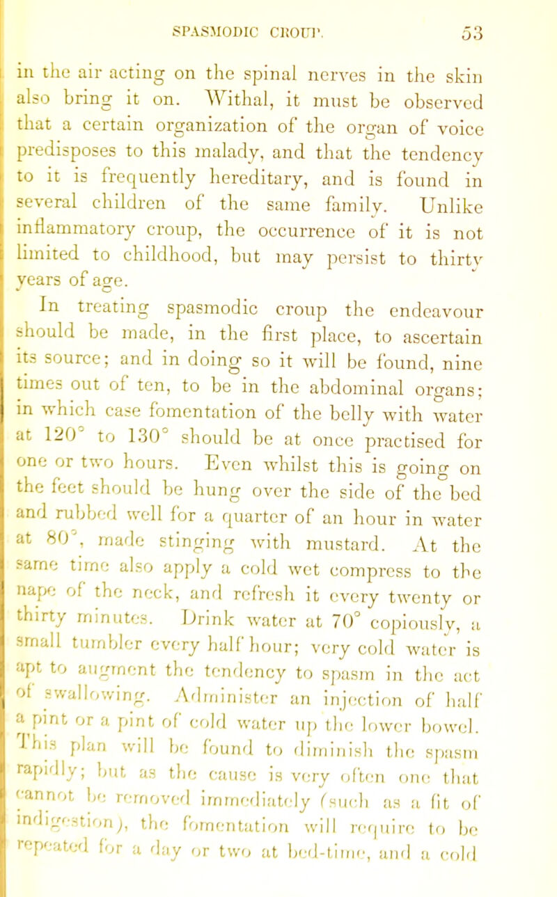 in the air acting on the spinal nerves in tiie skin also bring it on. Withal, it must be observed that a certain organization of the organ of voice predisposes to this malady, and that the tendency to it is frequently hereditary, and is found in several children of the same family. Unlike inflammatory croup, the occurrence of it is not limited to childhood, but may persist to thirty years of age. In treating spasmodic croup the endeavour should be made, in the first place, to ascertain its source; and in doing so it will be found, nine times out of ten, to be in the abdominal organs: in which case fomentation of the belly with water at 120° to 130° should be at once practised for one or two hours. Even whilst this is going on the feet should be hung over the side of the bed and rubbed well for a quarter of an hour in water at 80'. made stinging with mustard. At the same time also apply a cold wet compress to the nape of the neck, and refresh it every twenty or thirty minutes. Drink water at 70° copiously, a small tumbler every half hour; very cold water is apt to augment the tendency to spasm in the act of swallowing. Administer an injection of half » pint or a pint of cold water up the lower bowel. This plan will be found to diminish the spasm rapidly; but as the cause is very often one that cannot be removed immediately (such as a fit of indigestion), the fomentation will require to be repeated for a (\uy ,lT Uvo ,a i,,.,].,;,,,,^ anc| n
