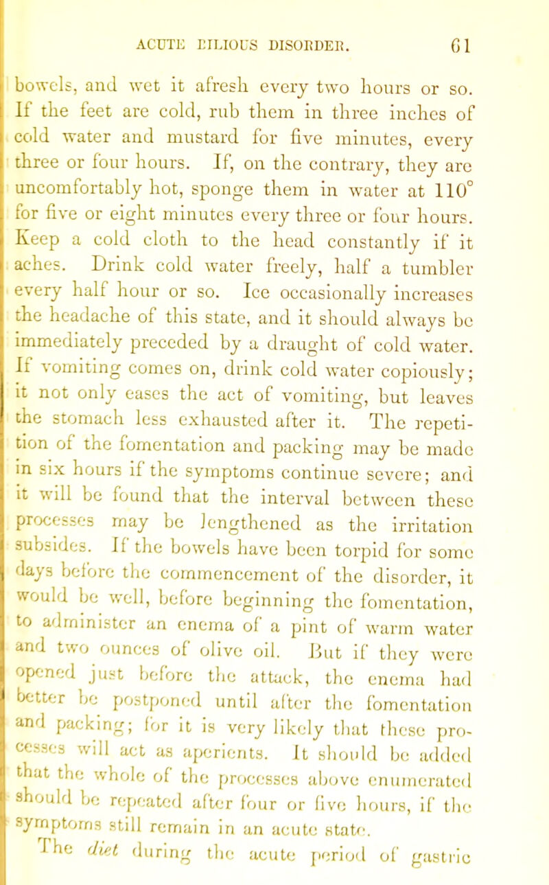 bowels, and wet it afresh every two hours or so. If the feet are cold, rub them in three inches of cold water and mustard for five minutes, every three or four hours. If, on the contrary, they are uncomfortably hot, sponge them in water at 110° for five or eight minutes every three or four hours. Keep a cold cloth to the head constantly if it aches. Drink cold water freely, half a tumbler every half hour or so. Ice occasionally increases the headache of this state, and it should always be immediately preceded by a draught of cold water. If vomiting comes on, drink cold water copiously; it not only eases the act of vomiting, but leaves the stomach less exhausted after it. The repeti- tion of the fomentation and packing may be made in six hours if the symptoms continue severe; and it will be found that the interval between these processes may be lengthened as the irritation subsides. If the bowels have been torpid for some days before the commencement of the disorder, it would be well, before beginning the fomentation, to administer an enema of a pint of warm water and two ounces of olive oil. But if they were opened just before the attack, the enema had better be postponed until after the fomentation and packing; (or it is very likely that these pro- cesses will act as aperients. It should be added that the whole of the processes above enumerated should be repeated after four or live hours, if the symptoms still remain in an acute state. The diet during the acute period of gastric