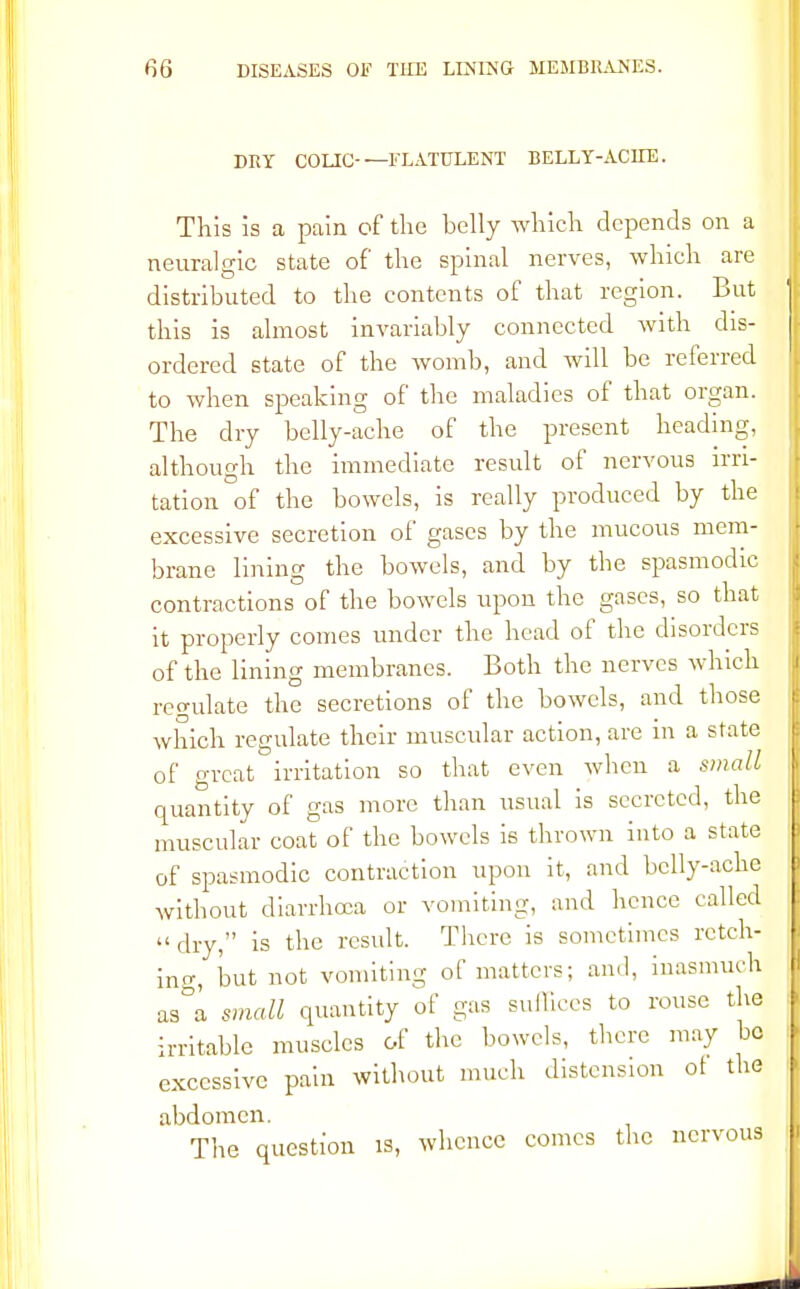 DRY COLIC FLATULENT BELLY-ACHE. This is a pain of the belly which depends on a neuralgic state of the spinal nerves, which are distributed to the contents of that region. Lut this is almost invariably connected with dis- ordered state of the womb, and will be referred to when speaking of the maladies of that organ. The dry belly-ache of the present heading, although the immediate result of nervous irri- tation of the bowels, is really produced by the excessive secretion of gases by the mucous mem- brane lining the bowels, and by the spasmodic contractions of the bowels upon the gnses, so that it properly comes under the head of the disorders of the lining membranes. Both the nerves which remilate the secretions of the bowels, and those which regulate their muscular action, are in a state of great irritation so that even when a small quantity of gas more than usual is secreted, the muscular coat of the bowels is thrown into a state of spasmodic contraction upon it, and belly-ache without diarrhoea or vomiting, and hence called dry, is the result. There is sometimes retch- ing, but not vomiting of matters; and, inasmuch as&a small quantity of gas suffices to rouse the irritable muscles of the bowels, there may bo excessive pain without much distension ot the abdomen. The question is, whence comes the nervous