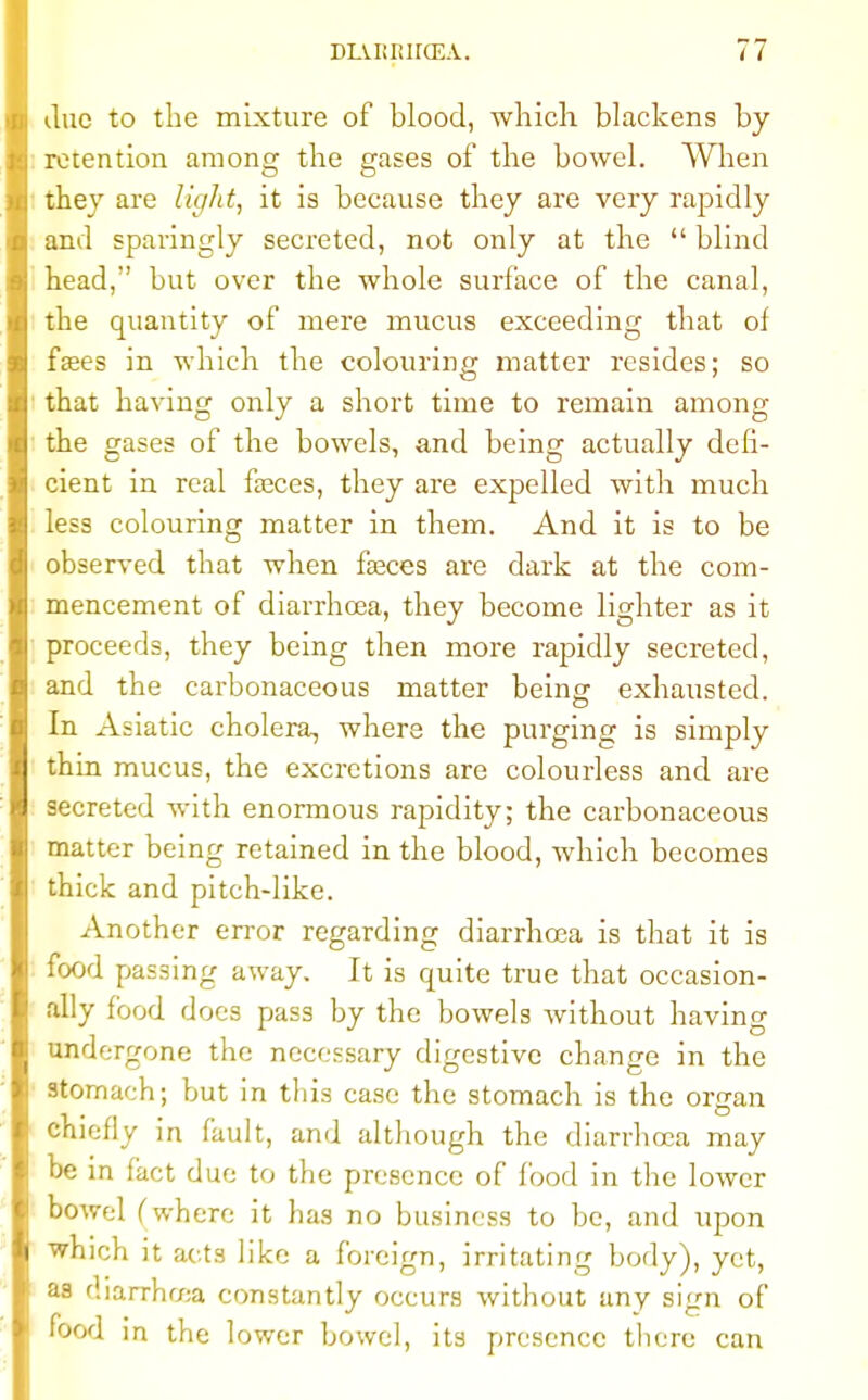 due to the mixture of blood, which blackens by retention among the gases of the bowel. When they are light, it is because they are very rapidly and sparingly secreted, not only at the  blind head,' but over the whole surface of the canal, the quantity of mere mucus exceeding that of fsees in which the colouring matter resides; so that having only a short time to remain among the gases of the bowels, and being actually defi- cient in real fasces, they are expelled with much less colouring matter in them. And it is to be observed that when fasces are dark at the com- mencement of diarrhoea, they become lighter as it proceeds, they being then more rapidly secreted, and the carbonaceous matter being exhausted. In Asiatic cholera, where the purging is simply thin mucus, the excretions are colourless and are secreted with enormous rapidity; the carbonaceous matter being retained in the blood, which becomes thick and pitch-like. Another error regarding diarrhoea is that it is food passing away. It is quite true that occasion- ally food does pass by the bowels without having undergone the necessary digestive change in the stomach; but in this case the stomach is the organ chiefly in fault, and although the diarrhoea may be in fact due to the presence of food in the lower bowel Cwhere it has no business to be, and upon which it acts like a foreign, irritating body), yet, as diarrhcea constantly occurs without any sign of food in the lower bowel, its presence there can