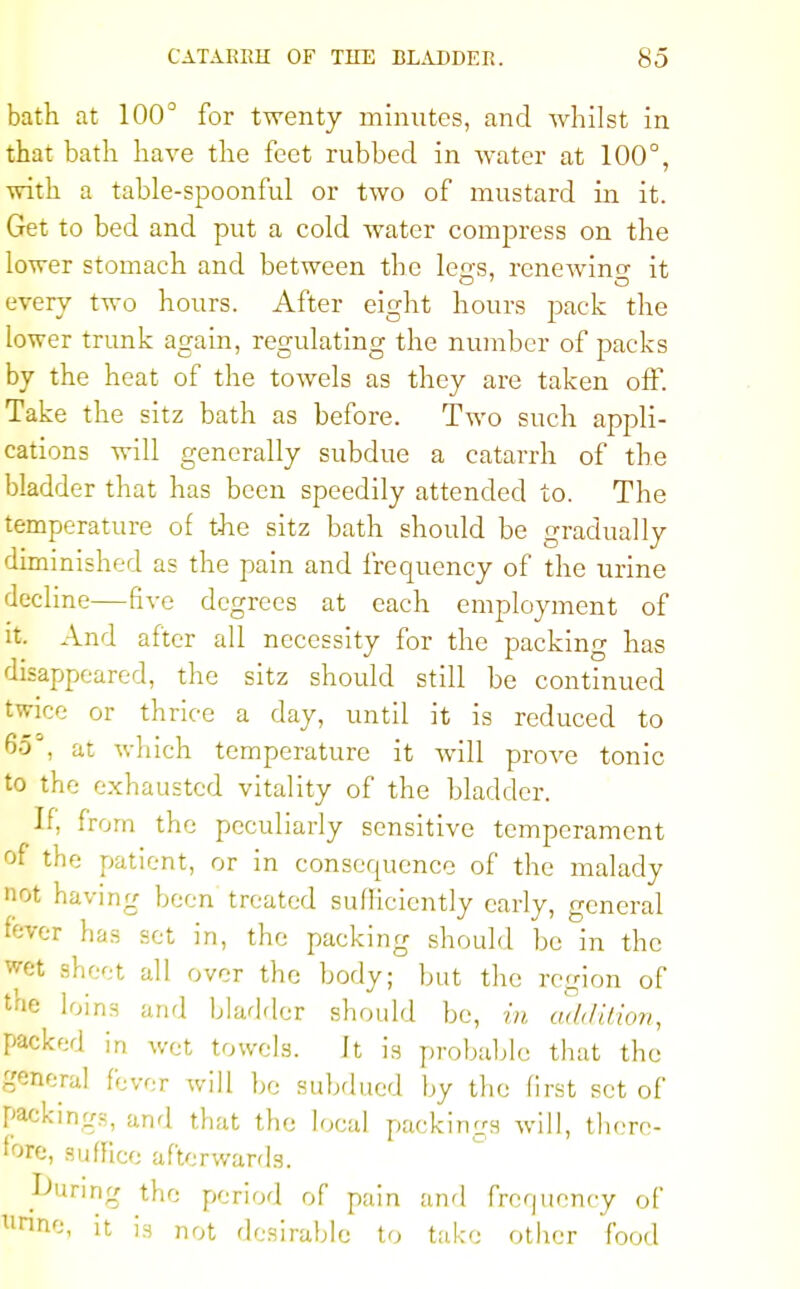 bath at 100° for twenty minutes, and whilst in that bath have the feet rubbed in water at 100°, with a table-spoonful or two of mustard in it. Get to bed and put a cold water compress on the lower stomach and between the leas, renewing it every two hours. After eight hours pack the lower trunk again, regulating the number of packs by the heat of the towels as they are taken off. Take the sitz bath as before. Two such appli- cations will generally subdue a catarrh of the bladder that has been speedily attended to. The temperature of the sitz bath should be gradually diminished as the pain and frequency of the urine decline—five degrees at each employment of it. And after all necessity for the packing has disappeared, the sitz should still be continued twice or thrice a day, until it is reduced to 65°, at which temperature it will prove tonic to the exhausted vitality of the bladder. If, from the peculiarly sensitive temperament of the patient, or in consequence of the malady not having been treated sufficiently early, general fever has set in, the packing should be in the wet sheet all over the body; but the region of the loins and bladder should be, in addition, packed in wet towels. It is probable that the general fever will be subdued by the first set of packings, and that the local packings will, there- fore, suffice afterwards. During the period of pain and frequency of llrinc, it is not desirable to take other food