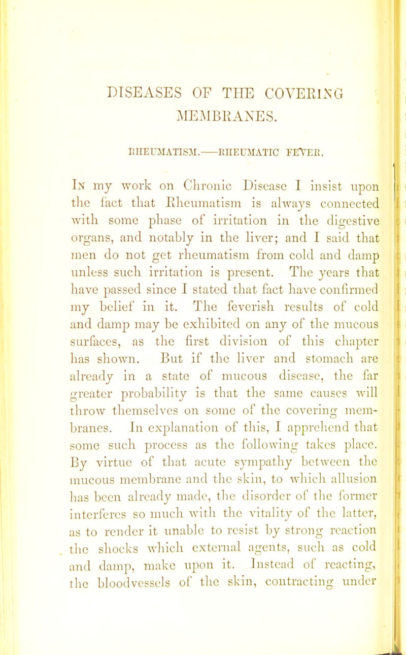 DISEASES OF THE COVERING MEMBRANES. RHEUMATISM. RHEUMATIC FEVER. In my work on Chronic Disease I insist upon the fact that Rheumatism is always connected with some phase of irritation in the digestive organs, and notably in the liver; and I said that men do not get rheumatism from cold and damp unless such irritation is present. The years that have passed since I stated that fact have confirmed my belief in it. The feverish results of cold and damp may be exhibited on any of the mucous surfaces, as the first division of this chapter has shown. But if the liver and stomach are already in a state of mucous disease, the far greater probability is that the same causes will throw themselves on some of the covering mem- branes. In explanation of this, I apprehend that some such process as the following takes place. By virtue of that acute sympathy between the mucous membrane and the skin, to which allusion has been already made, tlie disorder of the former interferes so much with the vitality of the latter, as to render it unable to resist by strong reaction the shocks which external agents, such as cold and damp, make upon it. Instead of reacting, the bloodvessels of the skin, contracting under