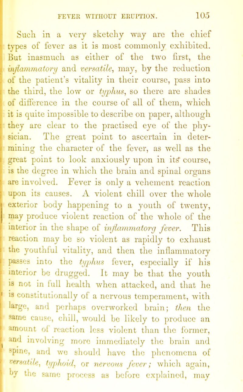 Such in a very sketchy way are the chief types of fever as it is most commonly exhibited. But inasmuch as either of the two first, the inflammatory and versatile, may, by the reduction of the patient's vitality in their course, pass into the third, the low or typhus, so there are shades of difference in the course of all of them, which it is cuiite impossible to describe on paper, although they are clear to the practised eye of the phy- ■ sician. The great point to ascertain in deter- mining; the character of the fever, as well as the great point to look anxiously upon in its* course, is the degree in which the brain and spinal organs are involved. Fever is only a vehement reaction upon its causes. A violent chill over the whole exterior body happening to a youth of twenty, may produce violent reaction of the whole of the interior in the shape of injlammatorg fever. This reaction may be so violent as rapidly to exhaust the youthful vitality, and then the inflammatory passes into the typhus fever, especially if his interior be drugged. It may be that the youth is not in full health when attacked, and that he is constitutionally of a nervous temperament, with large, and perhaps overworked brain; then the same cause, chill, would be likely to produce an amount of reaction less violent than the former, and involving more immediately the brain and spine, and we should have the phenomena of versatile, typhoid, or nervous fever; which again, hv the same process as before explained, may