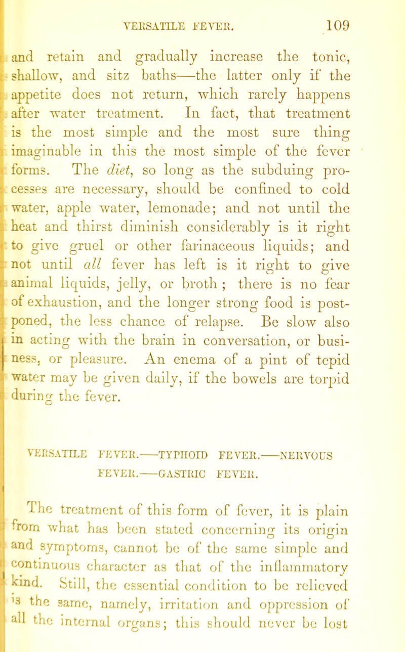 and retain and gradually increase the tonic, shallow, and sitz baths—the latter only if the appetite does not return, which rarely happens after water treatment. In fact, that treatment is the most simple and the most sure thing imaginable in this the most simple of the fever forms. The diet, so long as the subduing pro- cesses are necessary, should be confined to cold water, apple water, lemonade; and not until the heat and thirst diminish considerably is it right to give gruel or other farinaceous liquids; and not until all fever has left is it rio-ht to <sive animal liquids, jelly, or broth ; there is no fear of exhaustion, and the longer strong food is post- poned, the less chance of relapse. Be slow also in acting with the brain in conversation, or busi- ness, or pleasure. An enema of a pint of tepid Water may be given daily, if the bowels are torpid during the fever. VERSATILE FEVER. TYPHOID FEVER. NERVOUS FEVER. GASTRIC FEVER. The treatment of this form of fever, it is plain • rom what has been stated concerning its origin and symptoms, cannot be of the same simple and continuous character as that of the inflammatory kind. Still, the essential condition to be relieved '3 the same, namely, irritation and oppression of all the internal organs; this should never be lost