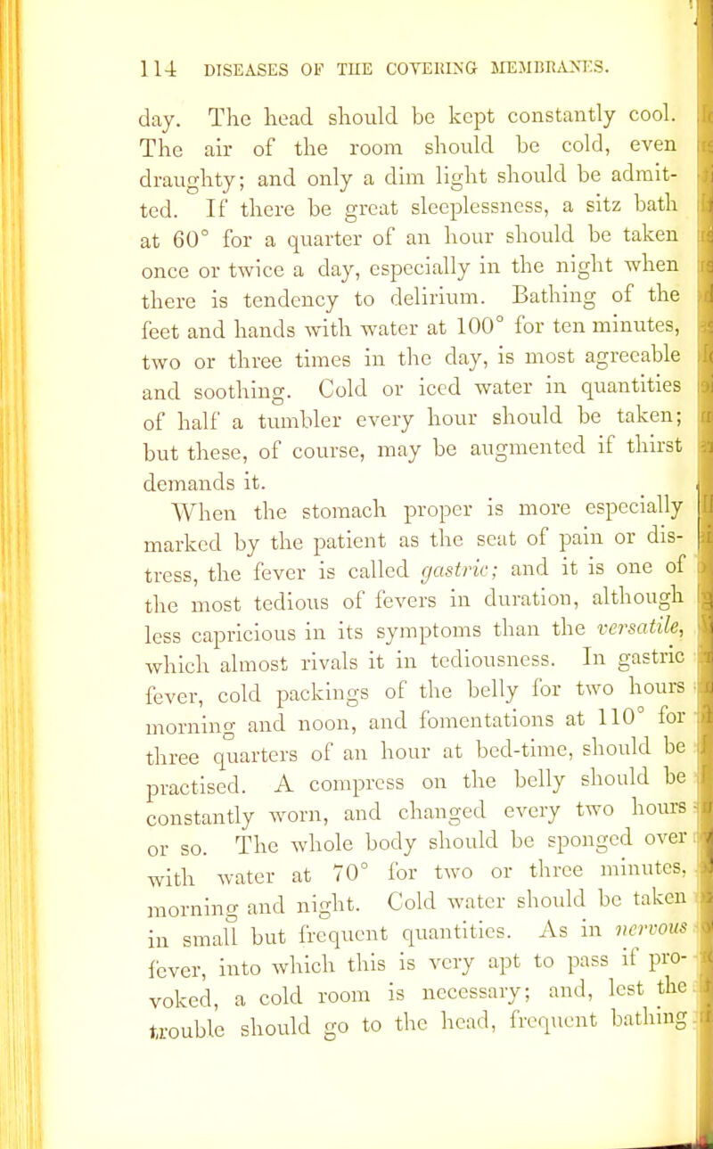 day. The head should be kept constantly cool. The air of the room should be cold, even draughty; and only a dim light should be admit- j ted. If there be great sleeplessness, a sitz bath at 60° for a quarter of an hour should be taken once or twice a day, especially in the night when there is tendency to delirium. Bathing of the feet and hands with water at 100° for ten minutes, two or three times in the day, is most agreeable 1 and soothing. Cold or iced water in quantities of half a tumbler every hour should be taken; ij but these, of course, may be augmented if thirst I demands it. . When the stomach proper is more especially | marked by the patient as the seat of pain or dis- J tress, the fever is called gastric; and it is one of A the most tedious of fevers in duration, although 1 less capricious in its symptoms than the versatile, I which almost rivals it in tediousness. In gastric 1 fever, cold packings of the belly for two hours 1 mornino- and noon, and fomentations at 110° fori three quarters of an hour at bed-time, should be ij practised. A compress on the belly should be j constantly worn, and changed every two hours fl or so. The whole body should be sponged over J with water at 70° for two or three minutes, i morning and night. Cold water should be taken I in small but frequent quantities. As in nervous i fever, into which this is very apt to pass if pro- i voked, a cold room is necessary; and, lest the.I trouble should go to the head, frequent bathing 1 J