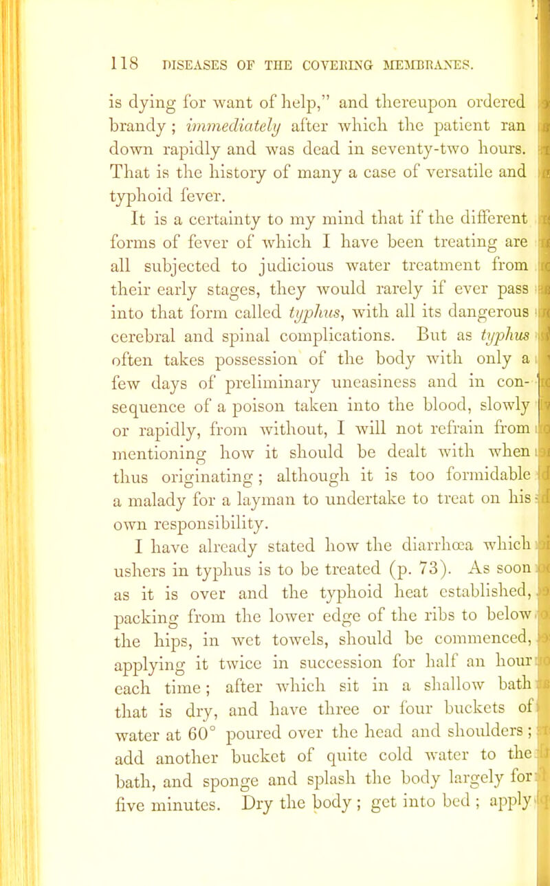 is dying for want of help, and thereupon ordered brandy; immediately after which the patient ran down rapidly and was dead in seventy-two hours. That is the history of many a case of versatile and typhoid fever. It is a certainty to my mind that if the different forms of fever of which I have been treating are all subjected to judicious water treatment from their early stages, they would rarely if ever pass into that form called typhus, with all its dangerous cerebral and spinal complications. But as typhus often takes possession of the body with only a few days of preliminary uneasiness and in con- sequence of a poison taken into the blood, slowly or rapidly, from without, I will not refrain from mentioning how it should be dealt with when thus originating; although it is too formidable a malady for a layman to undertake to treat on his: own responsibility. I have already stated how the diarrhoea which ushers in typhus is to be treated (p. 73). As soon as it is over and the typhoid heat established, packing from the lower edge of the ribs to below the hips, in wet towels, should be commenced, applying it twice in succession for half an hour each time; after which sit in a shallow bath that is dry, and have three or lour buckets of water at 60° poured over the head and shoulders; add another bucket of quite cold water to the bath, and sponge and splash the body largely for: five minutes. Dry the body ; get into bed ; apply