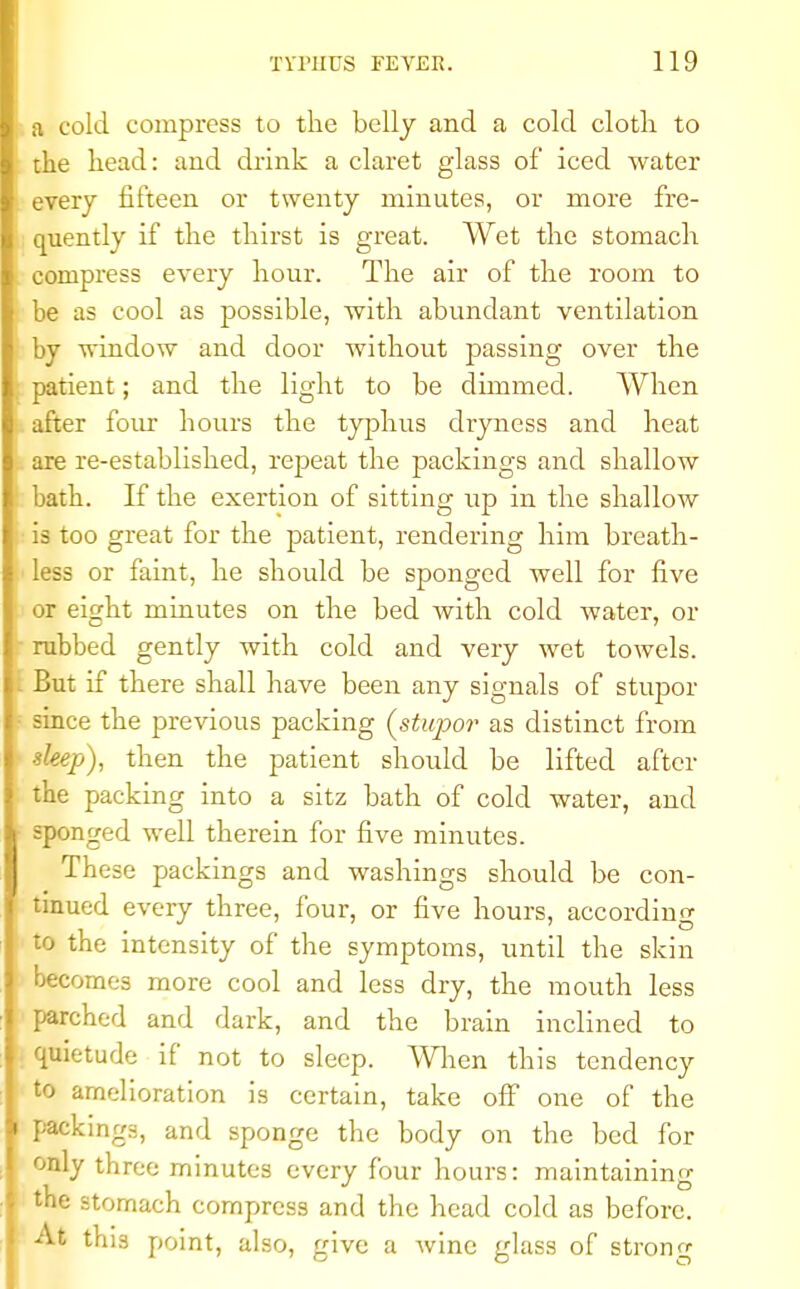 a cold compress to the belly and a cold clotli to the head: and drink a claret glass of iced water every fifteen or twenty minutes, or more fre- quently if the thirst is great. Wet the stomach compress every hour. The air of the room to be as cool as possible, with abundant ventilation by window and door without passing over the patient; and the light to be dimmed. When after four hours the typhus dryness and heat are re-established, repeat the packings and shallow bath. If the exertion of sitting up in the shallow is too great for the patient, rendering him breath- less or faint, he should be sponged well for five or eight minutes on the bed with cold water, or rubbed gently with cold and very wet towels. But if there shall have been any signals of stupor since the previous packing (stupor as distinct from sleep), then the patient should be lifted after the packing into a sitz bath of cold water, and sponged well therein for five minutes. These packings and washings should be con- tinued every three, four, or five hours, according to the intensity of the symptoms, until the skin becomes more cool and less dry, the mouth less parched and dark, and the brain inclined to quietude if not to sleep. When this tendency to amelioration is certain, take off one of the packings, and sponge the body on the bed for only three minutes every four hours: maintaining the stomach compress and the head cold as before, this point, also, give a wine glass of strong