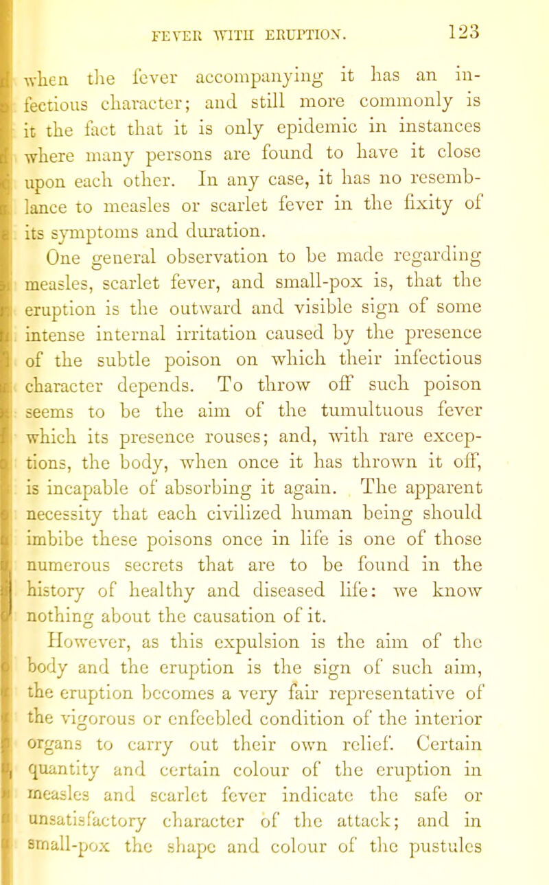 FEVER SVIT1I ERUTTION. when the lever accompanying it has an in- fectious character; and still more commonly is it the fact that it is only epidemic in instances where many persons are found to have it close upon each other. In any case, it has no resemb- lance to measles or scarlet fever in the fixity of its svmptoms and duration. One general observation to be made regarding measles, scarlet fever, and small-pox is, that the eruption is the outward and visible sign of some intense internal irritation caused by the presence of the subtle poison on which their infectious character depends. To throw off such poison seems to be the aim of the tumultuous fever which its presence rouses; and, with rare excep- tions, the body, when once it has thrown it off, is incapable of absorbing it again. The apparent necessity that each civilized human being should imbibe these poisons once in life is one of those numerous secrets that are to be found in the history of healthy and diseased life: Ave know nothing about the causation of it. However, as this expulsion is the aim of the body and the eruption is the sign of such aim, the eruption becomes a veiy fair representative of the vigorous or enfeebled condition of the interior organs to carry out their own relief. Certain quantity and certain colour of the eruption in measles and scarlet fever indicate the safe or unsatisfactory character of the attack; and in small-pox the shape and colour of the pustules