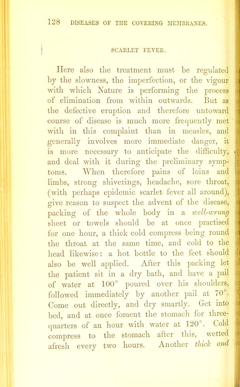 SCARLET FEVEIi. Here also the treatment must be regulated by the slowness, the imperfection, or the vigour with which Nature is performing the process of elimination from within outwards. But as the defective eruption and therefore untoward course of disease is much more frequently met with in this complaint than in measles, and generally involves more immediate danger, it is more necessary to anticipate the difficulty, and deal Avith it during the preliminary symp- toms. When therefore pains of loins and limbs, strong shiverings, headache, sore throat, (with perhaps epidemic scarlet fever all around), give reason to suspect the advent of the disease, packing of the whole body in a ic ell-wrung sheet or towels should be at once practised for one hour, a thick cold compress being round the throat at the same time, and cold to the head likewise: a hot bottle to the feet should also be well applied. After this packing let the patient sit in a dry bath, and have a pail of water at 100° poured over his shoulders, followed immediately by another pail at 70°. Come out directly, and dry smartly. Get into bed, and at once foment the stomach for three* cpiarters of an hour with water at 120°. Cold compress to the stomach after this, wetted afresh every two hours. Another thick and