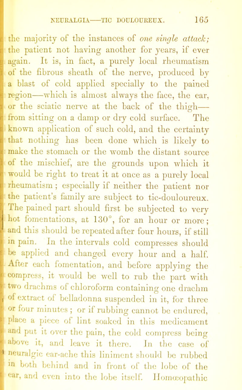 the majority of the instances of one single attack; the patient not having another for years, if ever again. It is, in fact, a purely local rheumatism of the fibrous sheath of the nerve, produced by a blast of cold applied specially to the pained region—which is almost always the face, the ear, or the sciatic nerve at the back of the thigh— from sitting on a damp or dry cold surface. The known application of such cold, and the certainty that nothing has been done which is likely to make the stomach or the womb the distant source of the mischief, are the grounds upon which it would be right to treat it at once as a purely local rheumatism ; especially if neither the patient nor the patient's family are subject to tic-douloureux. The pained part should first be subjected to very hot fomentations, at 130°, for an hour or more; and this should be repeated after four hours, if still in pain. In the intervals cold compresses should be applied and changed every hour and a half. After each fomentation, and before applying the compress, it would be well to rub the part with two drachms of chloroform containing one drachm of extract of belladonna suspended in it, for three or four minutes ; or if rubbing cannot be endured, place a piece of lint soaked in this medicament and put it over the pain, the cold compress being above it, and leave it there. ha the case of neuralgic ear-ache this liniment should be rubbed in both behind and in front of the lobe of the tar, and even into the lobe itself. Homoeopathic