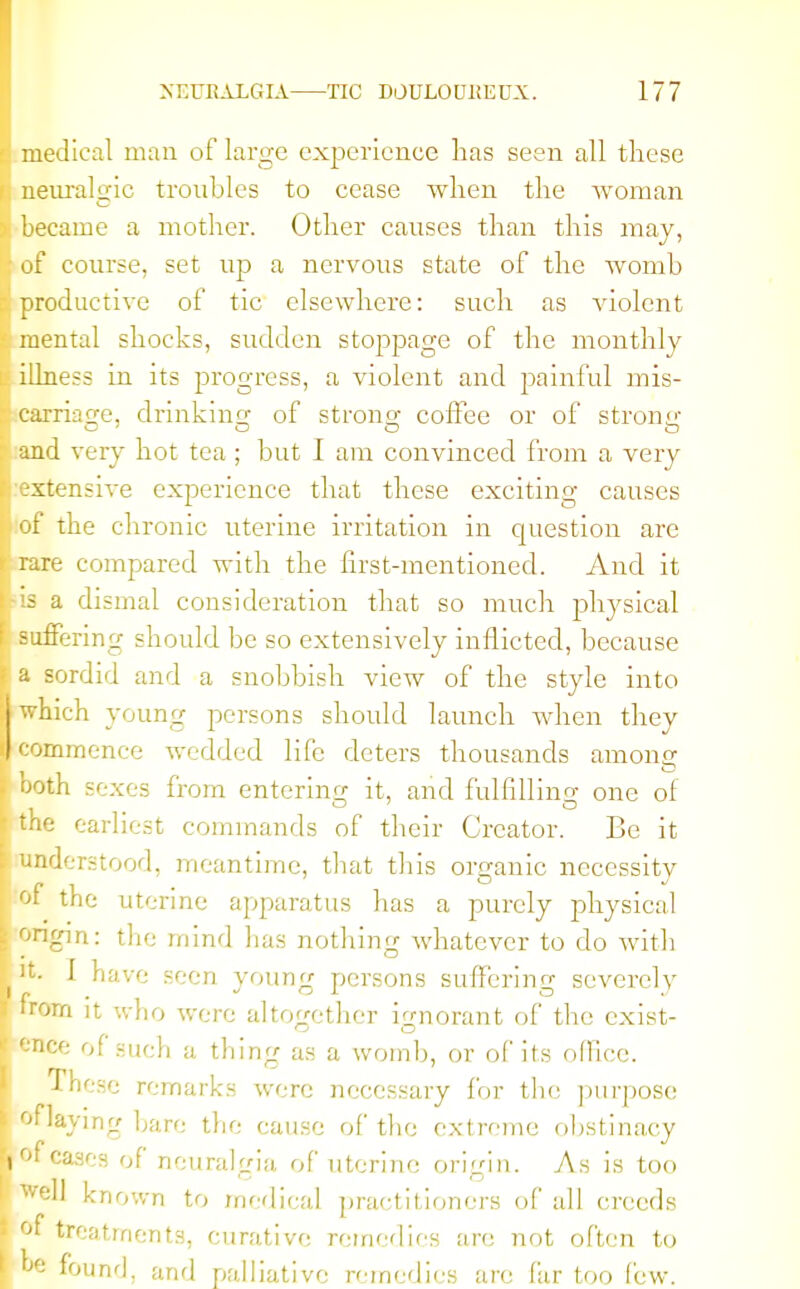 medical man of large experience has seen all these neuralgic troubles to cease when the woman became a mother. Other causes than this may, of course, set up a nervous state of the Avomb productive of tic elsewhere: such as violent mental shocks, sudden stoppage of the monthly illness in its progress, a violent and painful mis- carriage, drinking of strong coffee or of strong and very hot tea ; but I am convinced from a very extensive experience that these exciting causes of the chronic uterine irritation in cpiestion are rare compared with the first-mentioned. And it is a dismal consideration that so much physical suffering should be so extensively inflicted, because a sordid and a snobbish view of the style into which young persons should launch when they commence wedded life deters thousands among both sexes from entering it, and fulfilling one of the earliest commands of their Creator. Be it understood, meantime, that this organic necessitv of the uterine apparatus has a purely physical ongin: the mind has nothing whatever to do with it- I have seen young persons suffering severely irom it who were altogether ignorant of the exist- ence of such a thing as a womb, or of its office. These remarks were necessary for the purpose oflaying bare the cause of the extreme obstinacy or cases of neuralgia of uterine origin. As is too Well known to medical practitioners of all creeds or treatments, curative remedies an; not often to w found, and palliative remedies ate far too few.