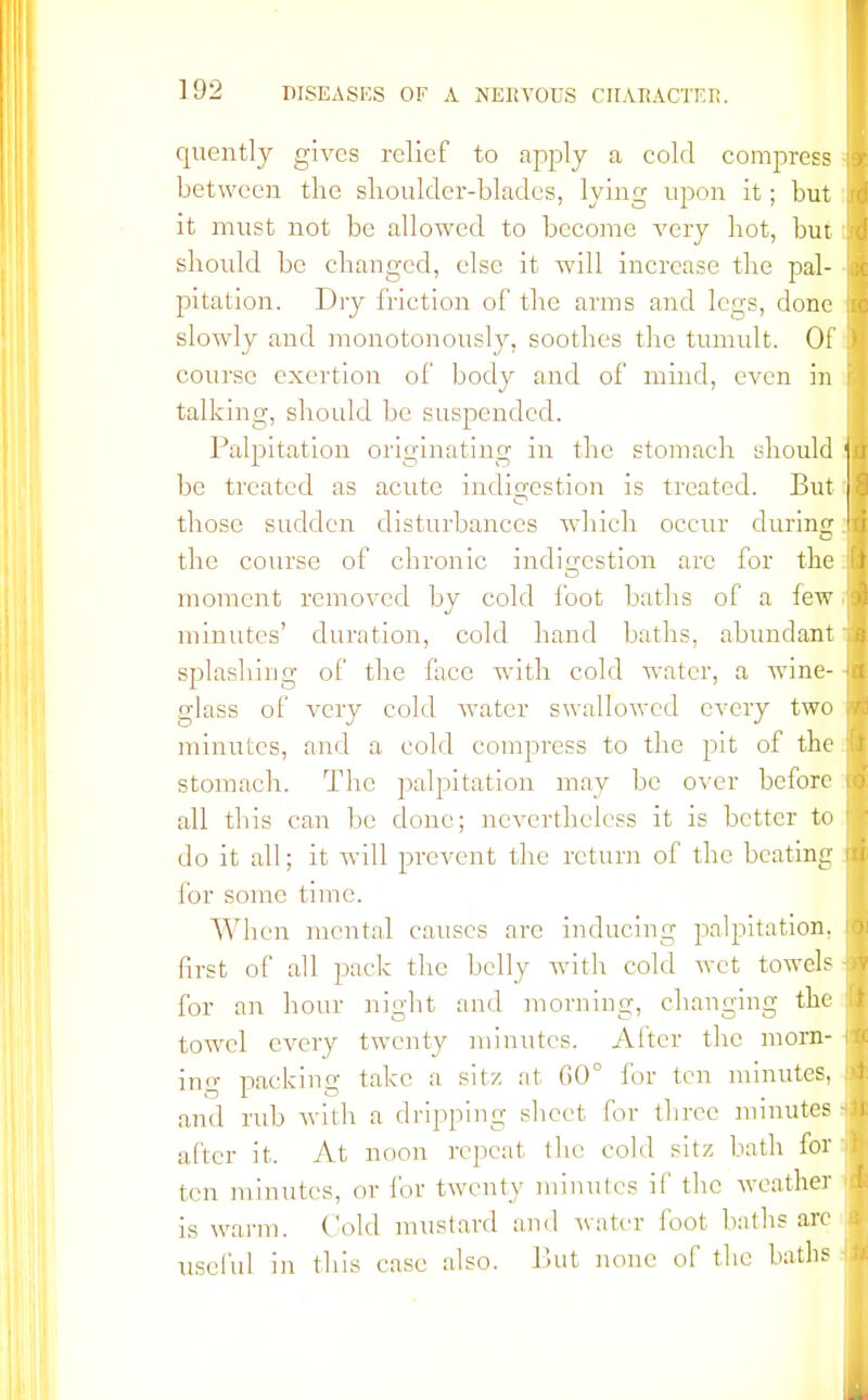 rpiently gives relief to apply a cold compress between the shoulder-blades, lying upon it; but it must not be allowed to become very hot, bur should be changed, else it will increase the pal- pitation. Dry friction of the arms and legs, done slowly and monotonously, soothes the tumult. Of course exertion of body and of mind, even in talking, should be suspended. Palpitation originating in the stomach should be treated as acute indigestion is treated. But those sudden disturbances which occur during the course of chronic indigestion are for the moment removed by cold foot baths of a few minutes' duration, cold hand baths, abundant splashing of the face with cold water, a wine- glass of very cold water swallowed every two minutes, and a cold compress to the pit of the stomach. The palpitation may be over before all this can be done; nevertheless it is better to do it all; it will prevent the return of the beating for some time. When mental causes are inducing palpitation, first of all pack the belly with cold wet towels for an hour night and morning, changing the towel every twenty minutes. After the morn- ing packing take a sitz at G0° for ten minutes, and rub with a dripping sheet for three minutes after it. At noon repeat the cold sitz bath for ten minutes, or for twenty minutes if the weather is warm. Cold mustard and water foot baths are useful in this case also. But none of the baths