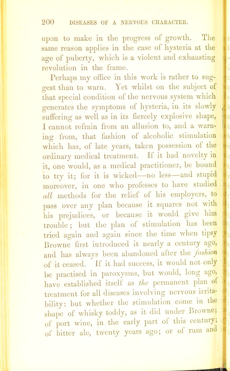 upon to make in the progress of growth. The same reason applies in the case of hysteria at the age of puberty, which is a violent and exhausting revolution in the frame. Perhaps my office in this work is rather to sug- gest than to warn. Yet whilst on the subject of that special condition of the nervous system which generates the symptoms of hysteria, in its slowly suffering as well as in its fiercely explosive shape, I cannot refrain from an allusion to, and a warn- ino- from, that fashion of alcoholic stimulation which has, of late years, taken possession of the ordinary medical treatment. If it had novelty in it, one would, as a medical practitioner, be bound to try it; for it is wicked—no less—and stupid moreover, in one who professes to have studied all methods for the relief of his employers, to pass over any plan because it squares not with his prejudices, or because it would give him trouble ; but the plan of stimulation has been tried again and again since the time when tipsy Browne first introduced it nearly a century ago, and has always been abandoned after the fashion of it ceased. If it had success, it would not only be practised in paroxysms, but would, long ago, have established itself as the permanent plan of treatment for all diseases involving nervous irrita- bility: but whether the stimulation come in the shape of whisky toddy, as it did under Browne; of port wine, in the early part of this century; of bitter ale, twenty years ago; or of rum and