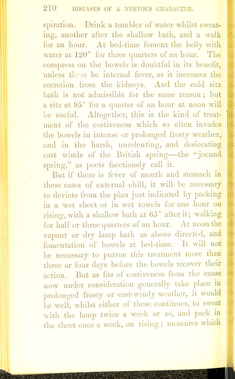 spiration. Drink a tumbler of water whilst sweat- ing, another after the shallow bath, and a walk for an hour. At bed-time foment the belly with water at 120° for three quarters of an hour. The compress on the bowels is doubtful in its benefit, unless there be internal fever, as it increases the secretion from the kidneys. And the cold sitz bath is not admissible for the same reason; but a sitz at 95° for a quarter of an hour at noon will be useful. Altogether, this is the kind of treat- ment of the costiveness which so often invades the bowels in intense or prolonged frosty weather, and in the harsh, unrelenting, and desiccating east winds of the British spring—the jocund spring, as poets facetiously call it. But if there is fever of mouth and stomach in these cases of external chill, it will be necessary to deviate from the plan just indicated by packing in a wet sheet or in wet towels for one hour on rising, with a shallow bath at 65° after it; walking for half or three quarters of an hour. At noon the vapour or dry lamp bath as above directed, and fomentation of bowels at bed-time. It will not be necessary to pursue this treatment more than three or four days before the bowels recover their action. But as (its of costiveness from the cause now under consideration generally lake place in prolonged frosty or east-windy weather, it would be well, whilst either of these continues, to sweat with the lamp twice a week or so, and pack in the sheet once a week, on rising ; measures which