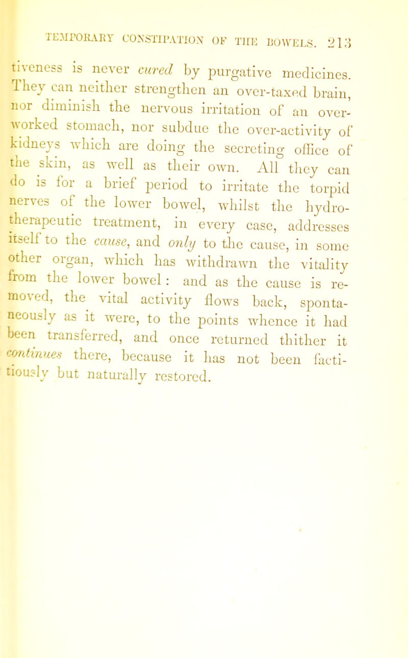 Eveness is never cured by purgative medicines. They can neither strengthen an over-taxed brain, nor diminish the nervous irritation of an over- worked stomach, nor subdue the over-activity of Maeys which are doing the secreting office of the skin, as well as their own. AH they can do is for a brief period to irritate the torpid nerves of the lower bowel, whilst the hydro- therapeutic treatment, in every case, addresses itself to the cause, and only to the cause, in some other organ, which has withdrawn the vitality from the lower bowel: and as the cause is re- moved, the vital activity Hows back, sponta- neously as it were, to the points whence it had been transferred, and once returned thither it continues there, because it has not been facti- tiously but naturally restored.