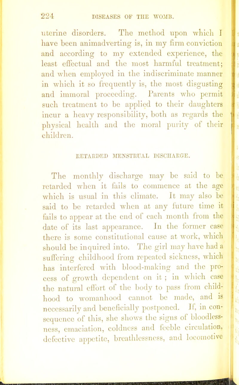 uterine disorders. The method upon which I have been animadverting is, in my firm conviction ,: and according to my extended experience, the ■ ■ least effectual and the most harmful treatment; and when employed in the indiscriminate manner in which it so frequently is, the most disgusting and immoral proceeding. Parents who permit such treatment to be applied to their daughters I incur a heavy responsibility, both as regards the j • physical health and the moral purity of their children. RETARDED MENSTRUAL DISCHARGE. The monthly discharge may be said to be retarded when it fails to commence at the age which is usual in this climate. It may also be j said to be retarded when at any future time it I fails to appear at the end of each month from the date of its last appearance. Jn the former case there is some constitutional cause at work, which should be inquired into. The girl may have had a suffering childhood from repeated sickness, which . has interfered with blood-making and the pro- cess of growth dependent on it ; in which case i, the natural effort of the body to pass from child- hood to womanhood cannot be made, and is I necessarily and beneficially postponed. If. in con- sequence of this, she shows the signs of bloodless- ness, emaciation, coldness and feeble c defective appetite, breathlessncss, and 1