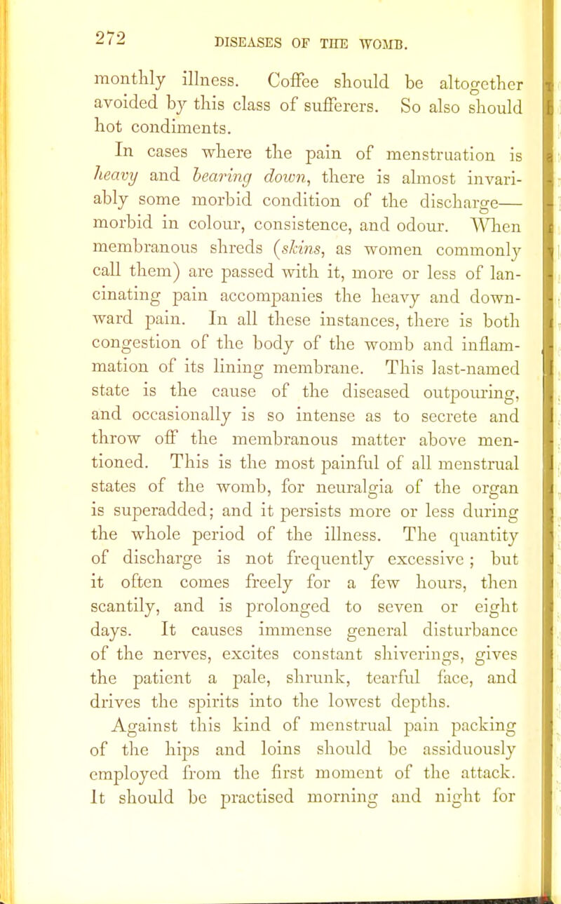 monthly illness. Coffee should be altogether avoided by this class of sufferers. So also should hot condiments. In cases where the pain of menstruation is heavy and bearing down, there is almost invari- ably some morbid condition of the discharge— morbid in colour, consistence, and odour. When membranous shreds (skins, as women commonly call them) are passed with it, more or less of lan- cinating pain accompanies the heavy and down- ward pain. In all these instances, there is both congestion of the body of the womb and inflam- mation of its lining membrane. This last-named state is the cause of the diseased outpouring, and occasionally is so intense as to secrete and throw off the membranous matter above men- tioned. This is the most painful of all menstrual states of the womb, for neuralgia of the organ is superadded; and it persists more or less during the whole period of the illness. The quantity of discharge is not frequently excessive; but it often comes freely for a few hours, then scantily, and is prolonged to seven or eight days. It causes immense general disturbance of the nerves, excites constant shiverings, gives the patient a pale, shrunk, tearful face, and drives the spirits into the lowest depths. Against this kind of menstrual pain packing of the hips and loins should be assiduously employed from the first moment of the attack. It should be practised morning and night for