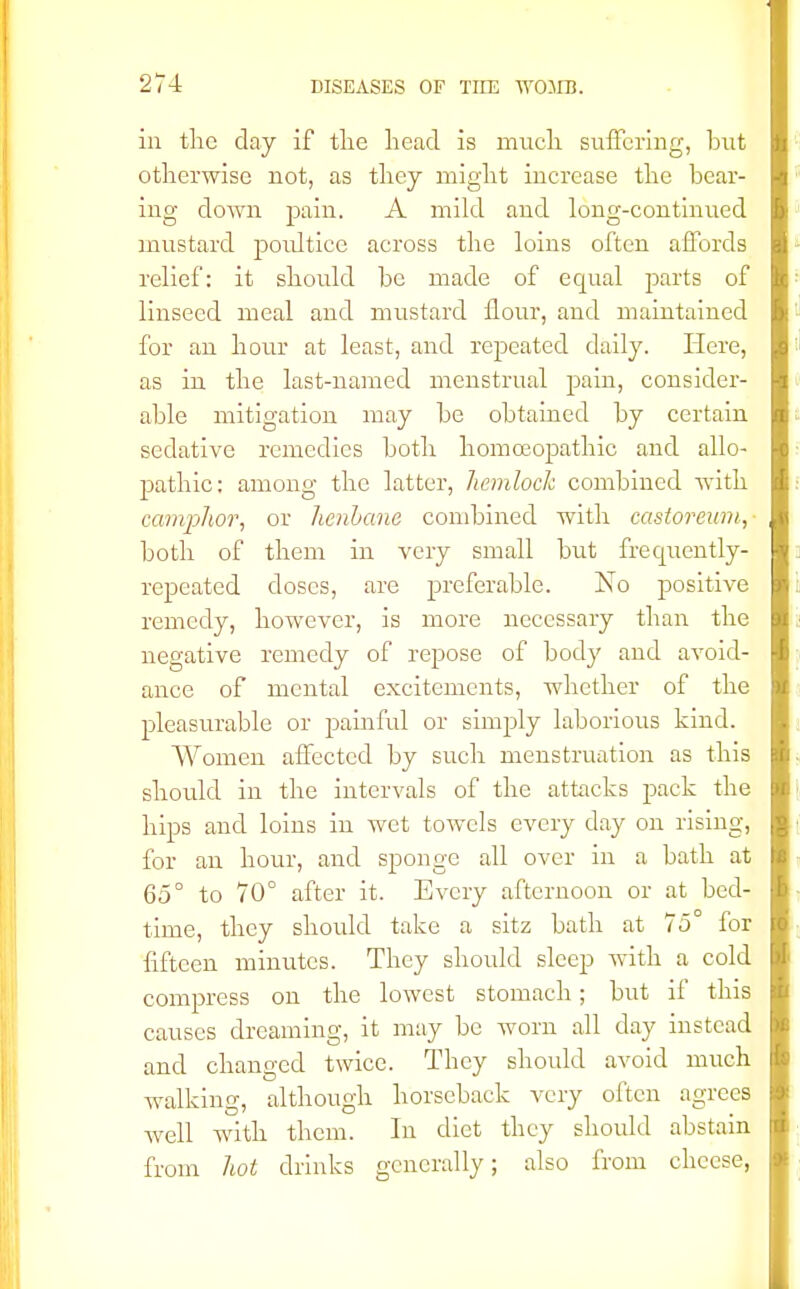 in the day if tlie head is much suffering, but otherwise not, as they might increase the bear- ing down pain. A mild and long-continued mustard poidtice across the loins often affords relief: it should be made of equal parts of linseed meal and mustard flour, and maintained for an hour at least, and repeated daily. Here, as in the last-named menstrual pain, consider- able mitigation may be obtained by certain sedative remedies both homoeopathic and allo- pathic: among the latter, hemlock combined with camphor, or henbane combined with castoreum, both of them in very small but frequently- repeated doses, are preferable. No positive remedy, however, is more necessary than the negative remedy of repose of body and avoid- ance of mental excitements, whether of the pleasurable or painful or simply laborious kind. Women affected by such menstruation as this should in the intervals of the attacks pack the hips and loins in wet towels every day on rising, for an hour, and sponge all over in a bath at 65° to 70° after it. Every afternoon or at bed- time, they should take a sitz bath at 75° for fifteen minutes. They should sleep with a cold compress on the lowest stomach; but if this causes dreaming, it may be worn all day instead and changed twice. They should avoid much walking, although horseback very often agrees well with them. In diet they should abstain from hot drinks generally; also from cheese,