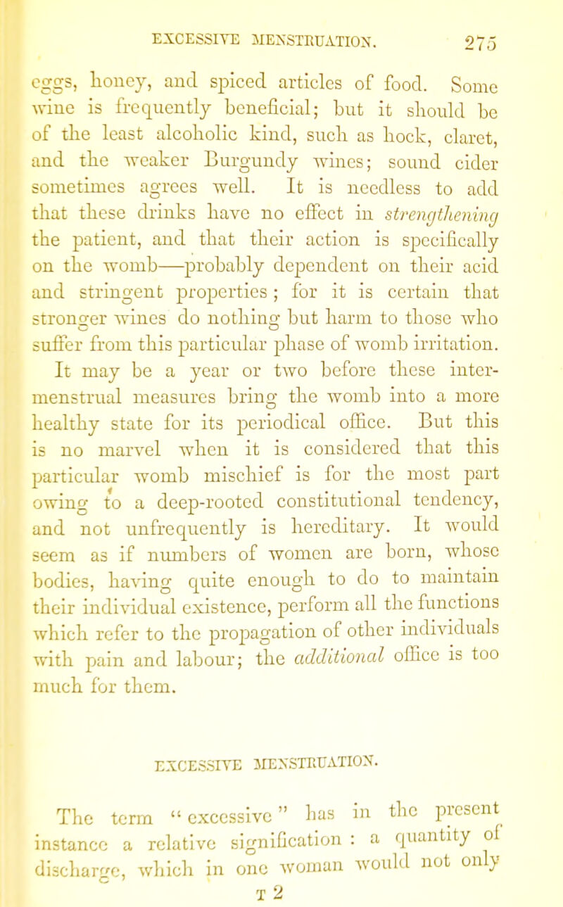 eggs, honey, and spiced articles of food. Some wine is frequently beneficial; but it should be of the least alcoholic kind, such as hock, claret, and the weaker Burgundy wines; sound cider sometimes agrees well. It is needless to add that these drinks have no effect in strengthening the patient, and that their action is specifically on the womb—probably dependent on their acid and stringent properties ; for it is certain that stronger wines do nothing but harm to those who suffer from this particular phase of womb irritation. It may be a year or two before these inter- menstrual measures brino- the womb into a more healthy state for its periodical office. But this is no marvel when it is considered that this particular womb mischief is for the most part owing to a deep-rooted constitutional tendency, and not unfrequently is hereditary. It would seem as if numbers of women are born, whose bodies, having quite enough to do to maintain their individual existence, perform all the functions which refer to the propagation of other individuals with pain and labour; the additional office is too much for them. EXCESSIVE MENSTRUATION. The term excessive has in the present instance a relative signification : a quantity of discharge, which in one woman would not only T 2