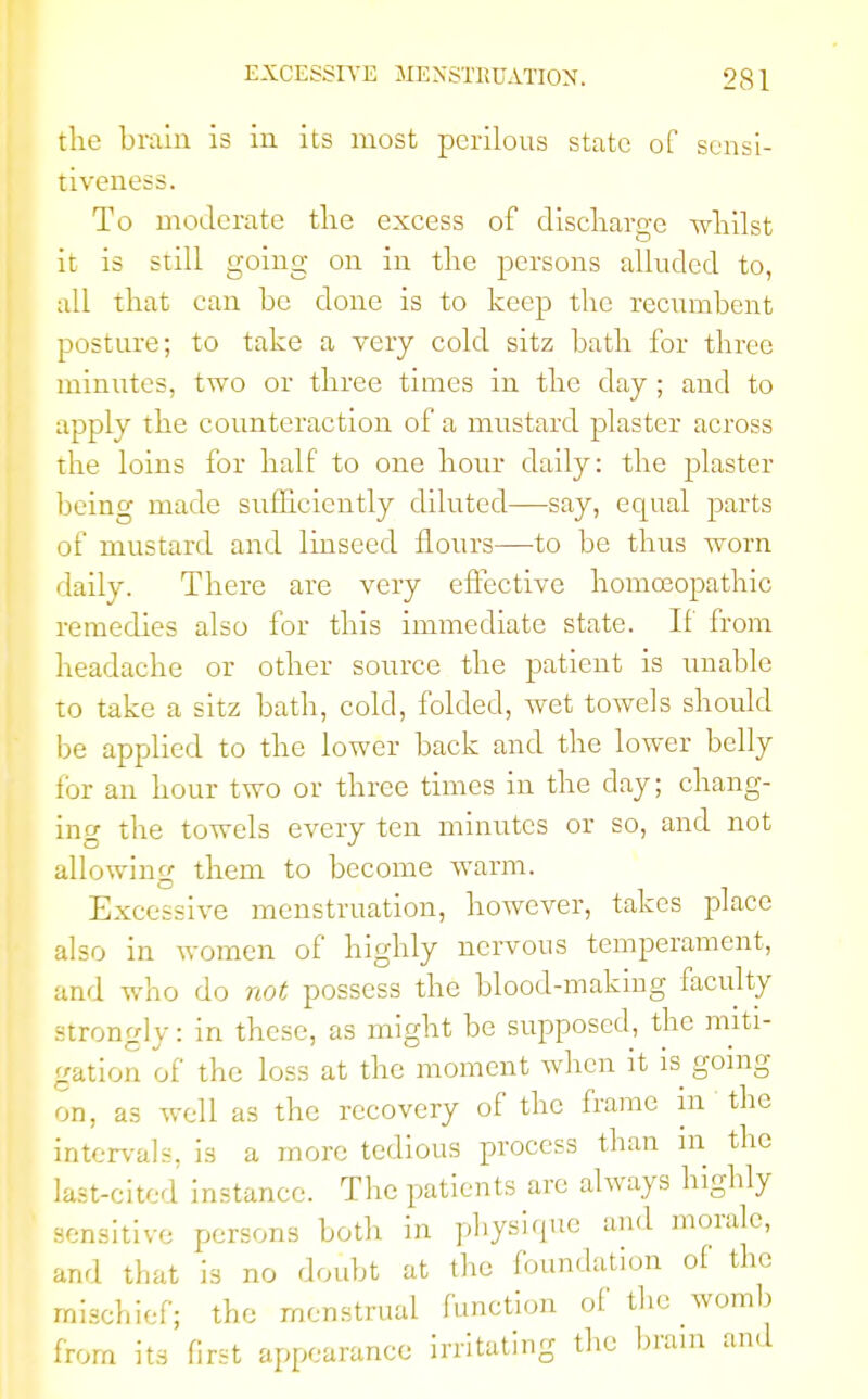 the brain is in its most perilous state of sensi- tiveness. To moderate the excess of discharge whilst it is still going on in the persons alluded to, all that can be done is to keep the recumbent posture; to take a very cold sitz bath for three minutes, two or three times in the day ; and to apply the counteraction of a mustard plaster across the loins for half to one hour daily: the plaster being made sufficiently diluted—say, ecptal parts of mustard and linseed flours—to be thus worn daily. There are very effective homoeopathic remedies also for this immediate state. If from headache or other source the patient is unable to take a sitz bath, cold, folded, wet towels should be applied to the lower back and the lower belly lor an hour two or three times in the day; chang- ing the towels every ten minutes or so, and not allowing them to become warm. Excessive menstruation, however, takes place also in women of highly nervous temperament, and who do not possess the blood-making faculty strongly: in these, as might be supposed, the miti- gation of the loss at the moment when it is going on, as well as the recovery of the frame in the intervals, is a more tedious process than in the last-cited instance. The patients are always highly sensitive persons both in physique and morale, and that is no doubt at the foundation of the mischief; the menstrual function of the womb from its first appearance irritating the brain and