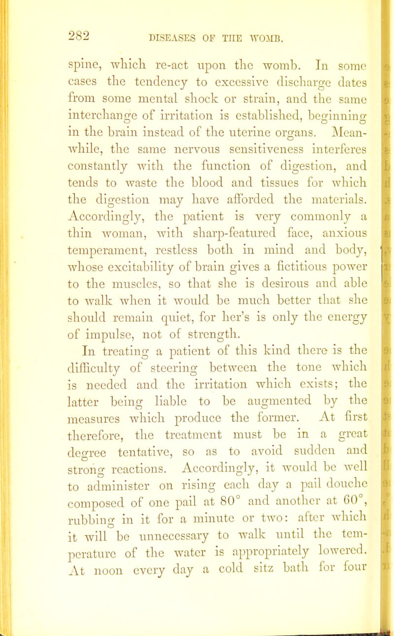 spine, which re-act upon the womb. In some cases the tendency to excessive discharge dates from some mental shock or strain, and the same interchange of irritation is established, beginning in the brain instead of the uterine organs. Mean- while, the same nervous sensitiveness interferes constantly with the function of digestion, and tends to waste the blood and tissues for which the digestion may have afforded the materials. Accordingly, the patient is very commonly a thin woman, with sharp-featured face, anxious temperament, restless both in mind and body, whose excitability of brain gives a fictitious power to the muscles, so that she is desirous and able to walk when it would be much better that she should remain quiet, for her's is only the energy of impulse, not of strength. In treating a patient of this kind there is the difficulty of steering between the tone which is needed and the irritation which exists; the latter being liable to be augmented by the measures which produce the former. At first therefore, the treatment must be in a great degree tentative, so as to avoid sudden and strong reactions. Accordingly, it would be well to administer on rising each day a pail douche composed of one pail at 80° and another at 60°, rubbing in it for a minute or two: after which it will be unnecessary to walk until the tem- perature of the water is appropriately lowered. At noon every day a cold sitz bath for four