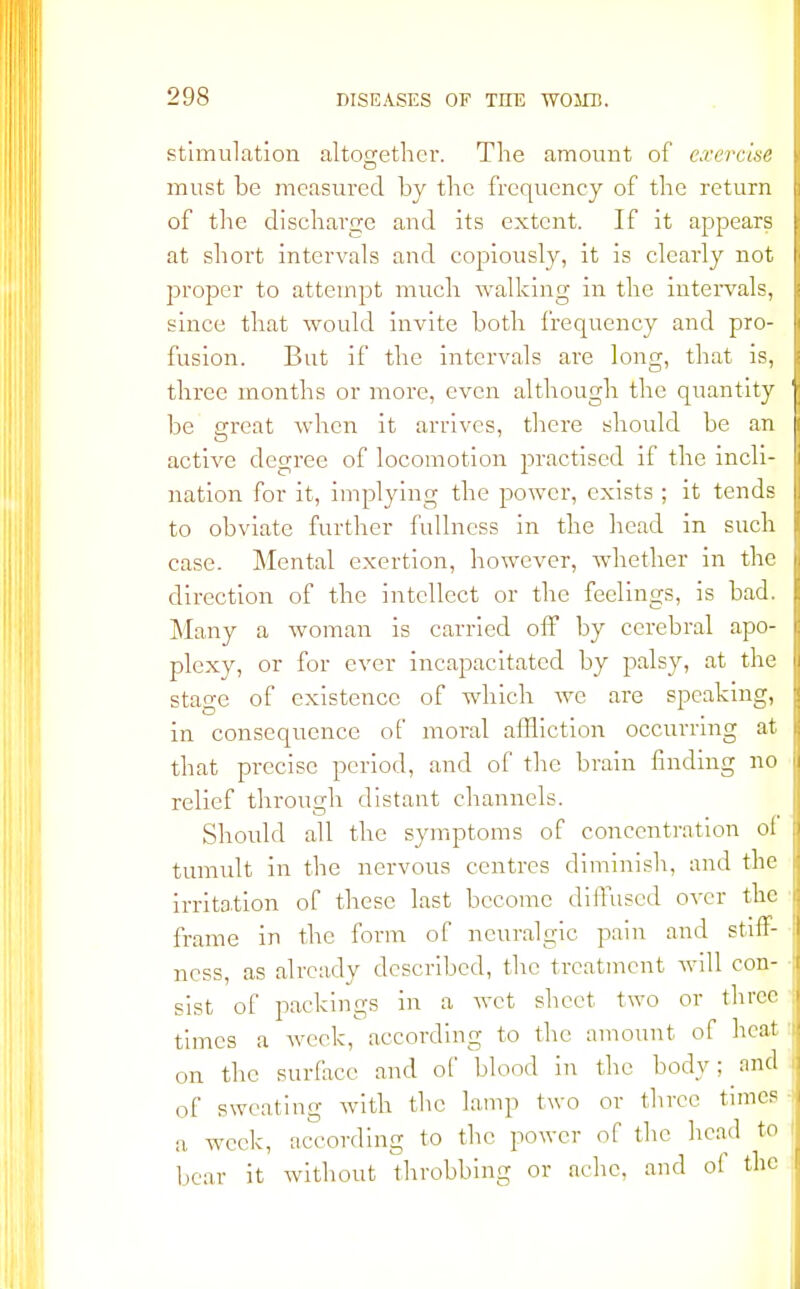 stimulation altogether. The amount of exercise must be measured by the frequency of the return of the discharge and its extent. If it appears at short intervals and copiously, it is clearly not proper to attempt much walking in the intervals, since that would invite both frequency and pro- fusion. But if the intervals are long, that is, three months or more, even although the quantity be great when it arrives, there should be an active degree of locomotion practised if the incli- nation for it, implying the power, exists; it tends to obviate further fullness in the head in such case. Mental exertion, however, whether in the direction of the intellect or the feelings, is bad. Many a woman is carried off by cerebral apo- plexy, or for ever incapacitated by palsy, at the stage of existence of which we are speaking, in consequence of moral affliction occurring at that precise period, and of the brain finding no relief through distant channels. Should all the symptoms of concentration ol tumult in the nervous centres diminish, and the irritation of these last become diffused over the frame in the form of neuralgic pain and stiff- ness, as already described, the treatment will con- sist of packings in a wet sheet two or three times a week, according to the amount of heat on the surface and of blood in the body; and of sweating with the lamp two or three times a week, according to the power of the head to bear it without throbbing or ache, and oi the