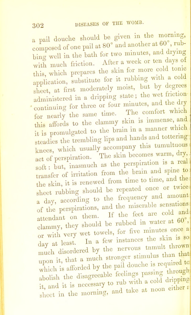 a pail douche should be given in the morning, composed of one pail at 80° and another at 60 rub- bin- well in the bath for two minutes, and drying with much friction. After a week or ten days of this, which prepares the skin for more cold tonic application, substitute for it rubbing with a cold sheet at first moderately moist, but by degrees administered in a dripping state; the wet faction  continuing for three or four minutes, and the diy for nearly0 the same time. The comfort winch this affords to the clammy skin is immense, and it is promulgated to the brain in a manner which eadies the trembling lips and hands and tot ering knees, which usually accompany this tumultuous act of perspiration. The skin becomes warm, dry soft: Lt, inasmuch as the perspn-ation is a red transfer of irritation from the brain and spine t the skin, it is renewed from time to tune, and the s e rubbing should be repeated once or twice a day according to the frequency and amount of te perspirations, and the miserable sensations tendant on them. If the feet are cold and clammy, they should be rubbed m water at 60 , o wi h very wet towels, for five minutes once a ? tMast In a few instances the skm is so. IlfdWered by the nervous tnmuft thrown up0n it, that a much stronger stimulus than that