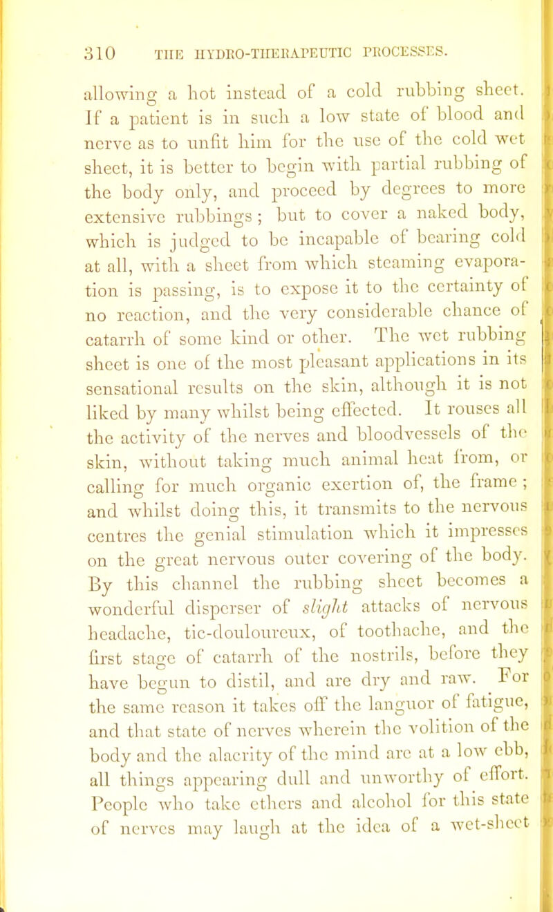 allowing a hot instead of a cold rubbing sheet. If a patient is in such a low state of blood and nerve as to unfit him for the use of the cold wet sheet, it is better to begin with partial rubbing of the body only, and proceed by degrees to more extensive rubbings ; but to cover a naked body, which is judged to be incapable of bearing cold at all, with a sheet from which steaming evapora- tion is passing, is to expose it to the certainty of no reaction, and the very considerable chance of catarrh of some kind or other. The wet rubbing sheet is one of the most pleasant applications in its sensational results on the skin, although it is not liked by many whilst being effected. It rouses all the activity of the nerves and bloodvessels of the skin, without taking much animal heat from, or calling for much organic exertion of, the frame ; and whilst doing this, it transmits to the nervous centres the genial stimulation which it impresses on the great nervous outer covering of the body. By this channel the rubbing sheet becomes a wonderful disperser of slight attacks of nervous headache, tic-doulourcux, of toothache, and the first stage of catarrh of the nostrils, before they have begun to distil, and are dry and raw. For the same reason it takes off the languor of fatigue, and that state of nerves wherein the volition of the body and the alacrity of the mind arc at a low ebb, all things appearing dull and unworthy of effort. People who take ethers and alcohol for this state of nerves may laugh at the idea of a wet-sheet