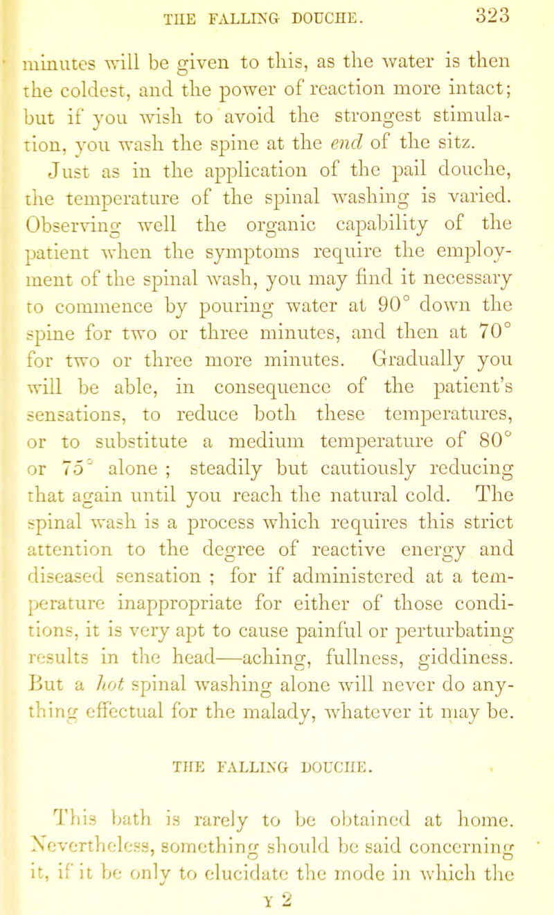 minutes will be given to this, as the Avater is then the coldest, and the power of reaction more intact; but it' you wish to avoid the strongest stimula- tion, you wash the spine at the end of the sitz. Just as in the application of the pail douche, the temperature of the spinal washing is varied. Observing well the organic capability of the patient when the symptoms require the employ- ment of the spinal wash, you may find it necessary to commence by pouring water at 90° clown the spine for two or three minutes, and then at 70° for two or three more minutes. Gradually you will be able, in consequence of the patient's sensations, to reduce both these temperatures, or to substitute a medium temperature of 80° or 75 ' alone ; steadily but cautiously reducing that again until you reach the natural cold. The spinal wash is a process which requires this strict attention to the degree of reactive energy and diseased sensation ; for if administered at a tem- perature inappropriate for either of those condi- tions, it is very apt to cause painful or perturbating results in the head—aching, fullness, giddiness. But a hot spinal washing alone will never do any- thing effectual for the malady, whatever it may be. THE FALLING DOUCHE. Tins bath is rarely to be obtained at home. Nevertheless, something should be said concerning it, if it be only to elucidate the mode in which the Y 2