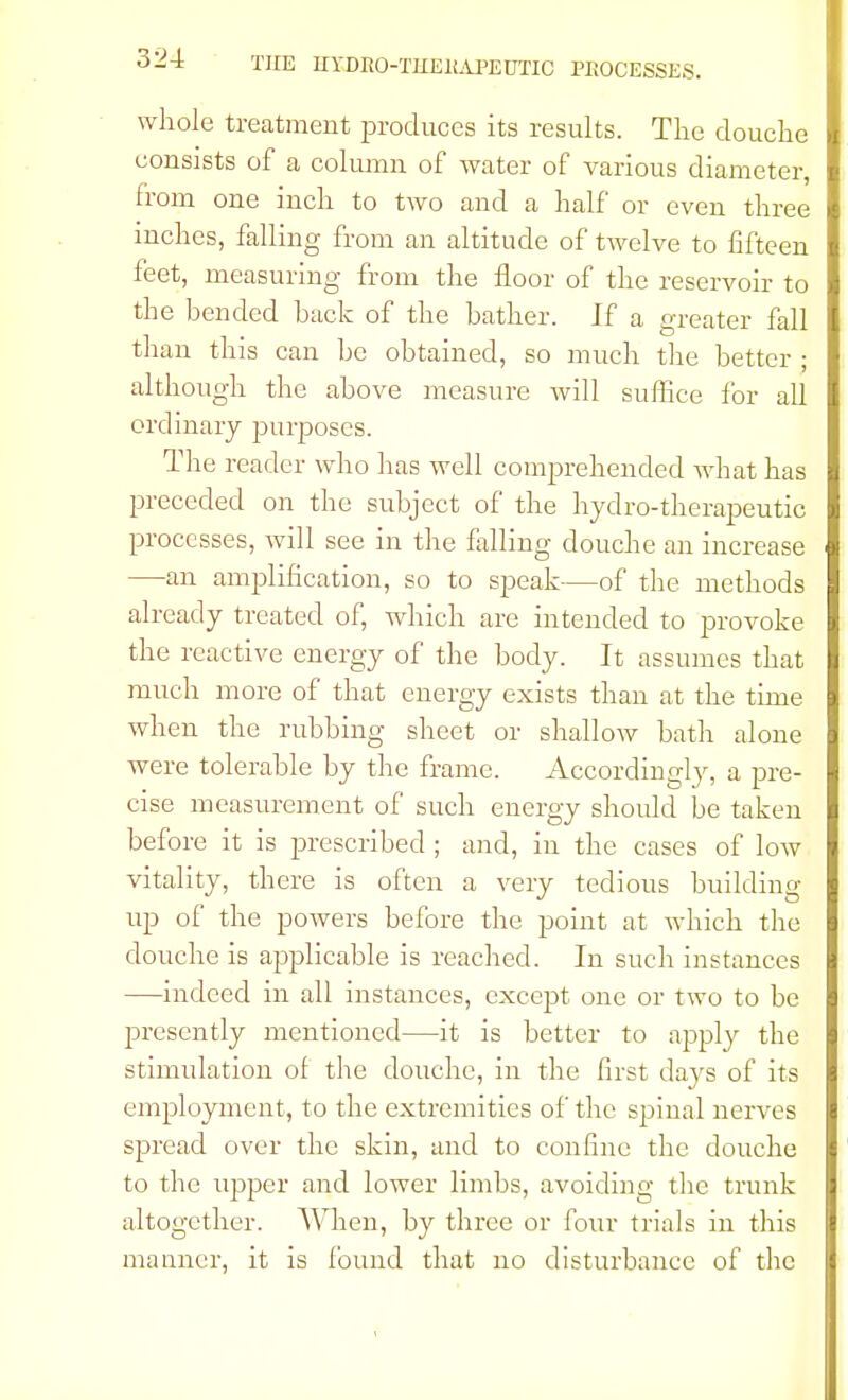 whole treatment produces its results. The douche consists of a column of water of various diameter, from one inch to two and a half or even three inches, falling from an altitude of twelve to fifteen feet, measuring from the floor of the reservoir to the bended back of the bather. Jf a greater fall than this can be obtained, so much the better • although the above measure will suffice for all ordinary purposes. The reader who has well comprehended what has preceded on the subject of the hydro-therapeutic processes, will see in the falling douche an increase —an amplification, so to speak—of the methods already treated of, which are intended to provoke the reactive energy of the body. It assumes that much more of that energy exists than at the time when the rubbing sheet or shallow bath alone were tolerable by the frame. Accordingly, a pre- cise measurement of such energy should be taken before it is prescribed ; and, in the cases of low vitality, there is often a very tedious building- up of the powers before the point at which the douche is applicable is reached. In such instances —indeed in all instances, except one or two to be presently mentioned—it is better to apply the stimulation of the douche, in the first clays of its employment, to the extremities of the spinal nerves spread over the skin, and to confine the douche to the upper and lower limbs, avoiding the trunk altogether. When, by three or four trials in this manner, it is found that no disturbance of the