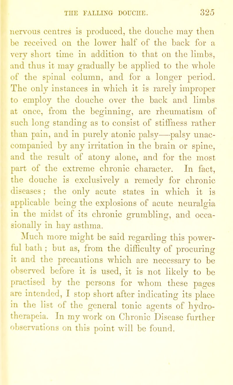 nervous centres is produced, the douche may then be received on the lower half of the back for a very short time in addition to that on the limbs, and thus it may gradually be applied to the whole of the spinal column, and for a longer period. The only instances in which it is rarely improper to employ the douche over the back and limbs at once, from the beginning, are rheumatism of such long; standing- as to consist of stiffness rather than pain, and in purely atonic palsy—palsy unac- companied by any irritation in the brain or spine, and the result of atony alone, and for the most part of the extreme chronic character. In fact, the douche is exclusively a remedy for chronic diseases; the only acute states in which it is applicable being the explosions of acute neuralgia in the midst of its chronic grumbling, and occa- sionally in hay asthma. Much more might be said regarding this power- ful bath ; but as, from the difficulty of procuring it and the precautions which are necessary to be observed before it is used, it is not likely to be practised by the persons for whom these pages are intended, I stop short after indicating its place in the list of the general tonic agents of hydro- therapeia. Jn my work on Chronic Disease further observations on this point will be found.