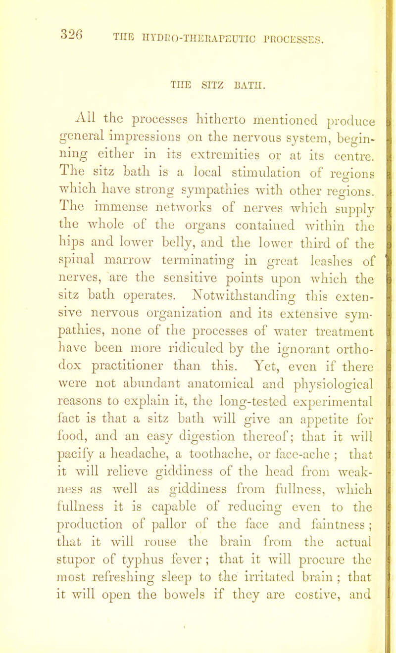 32G TIIE SITZ BATTI. All the processes hitherto mentioned produce general impressions on the nervous system, begin- ning either in its extremities or at its centre. The sitz bath is a local stimulation of regions which have strong sympathies with other regions The immense networks of nerves which supply the whole of the organs contained within the hips and lower belly, and the lower third of the spinal marrow terminating in great leashes of nerves, are the sensitive points upon which the sitz bath operates. Notwithstanding this exten- sive nervous organization and its extensive sym- pathies, none of the processes of water treatment have been more ridiculed by the ignorant ortho- dox practitioner than this. Yet, even if there were not abundant anatomical and physiological reasons to explain it, the long-tested experimental fact is that a sitz bath will give an appetite for food, and an easy digestion thereof; that it will pacify a headache, a toothache, or face-ache ; that it will relieve giddiness of the head from weak- ness as well as giddiness from fullness, which fullness it is capable of reducing even to the production of pallor of the face and faintncss ; that it will rouse the brain from the actual stupor of typhus fever; that it will procure the most refreshing sleep to the irritated brain ; that it will open the bowels if they are costive, and