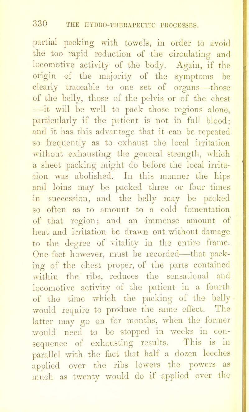 partial packing with towels, in order to avoid the too rapid reduction of the circulating and locomotive activity of the body. Again, if the origin of the majority of the symptoms be clearly traceable to one set of organs—those of the belly, those of the pelvis or of the chest —it will be well to pack those regions alone, particularly if the patient is not in full blood; and it has this advantage that it can be repeated so frequently as to exhaust the local irritation without exhausting the general strength, which a sheet packing might do before the local irrita- tion was abolished. In this manner the hips and loins may be packed three or four times in succession, and the belly may be packed so often as to amount to a cold fomentation of that region; and an immense amount of heat and irritation be drawn out without damage to the degree of vitality in the entire frame. One fact however, must be recorded—that pack- ing of the chest proper, of the parts contained within the ribs, reduces the sensational and locomotive activity of the patient in a, fourth of the time which the packing of the belly would require to produce the same effect. The latter may go on for months, when the former would need to be stopped in weeks in con- sequence of exhausting results. This is in parallel with the fact that half a, dozen leeches applied over the ribs lowers the powers as much as twenty would do if applied over the