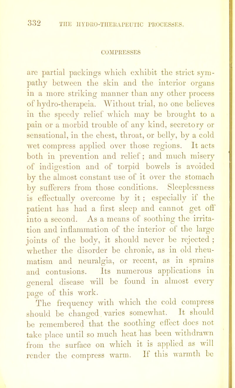 COMPRESSES are partial packings which exhibit the strict sym- pathy between the skin and the interior organs in a more striking manner than any other process of hydro-therapeia. Without trial, no one believes in the speedy relief which may be brought to a pain or a morbid trouble of any kind, secretory or sensational, in the chest, throat, or belly, by a cold wet compress applied over those regions. It acts both in prevention and relief; and much misery of indigestion and of torpid bowels is avoided by the almost constant use of it over the stomach by sufferers from those conditions. Sleeplessness is effectually overcome by it ; especially if the patient has had a first sleep and cannot get off into a second. As a means of soothing the irrita- tion and inflammation of the interior of the large joints of the body, it should never be rejected ; Avhether the disorder be chronic, as in old rheu- matism and neuralgia, or recent, as in sprains and contusions. Its numerous applications in o-eneral disease will be found in almost every page of this work. The frequency with which the cold compress should be changed varies somewhat. It should be remembered that the soothing effect docs not take place until so much heat has been withdrawn from the surface on which it is applied as will render the compress warm. If this warmth be