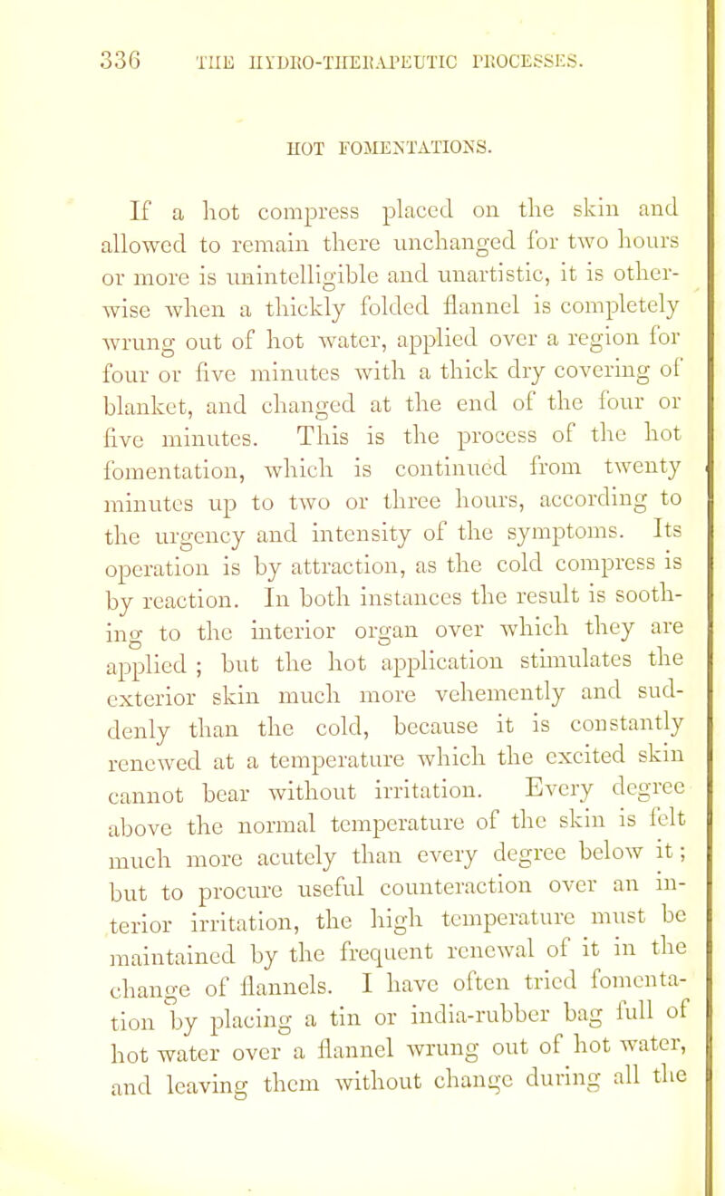 HOT FOMENTATIONS. If a hot compress placed on the skin and allowed to remain there unchanged for two hours or more is unintelligible and unartistic, it is other- wise when a thickly folded flannel is completely wrung out of hot water, applied over a region for four or five minutes with a thick dry covering of blanket, and changed at the end of the four or five minutes. This is the process of the hot fomentation, which is continued from twenty minutes up to two or three hours, according to the urgency and intensity of the symptoms. Its operation is by attraction, as the cold compress is by reaction. In both instances the result is sooth- ing to the interior organ over which they are applied ; but the hot application stimulates the exterior skin much more vehemently and sud- denly than the cold, because it is constantly renewed at a temperature which the excited skin cannot bear without irritation. Every degree above the normal temperature of the skin is felt much more acutely than every degree below it; but to procure useful counteraction over an in- terior irritation, the high temperature must be maintained by the frequent renewal of it in the change of flannels. I have often tried fomenta- tion by placing a tin or india-rubber bag full of hot water over a flannel wrung out of hot water, and leaving them without change during all the