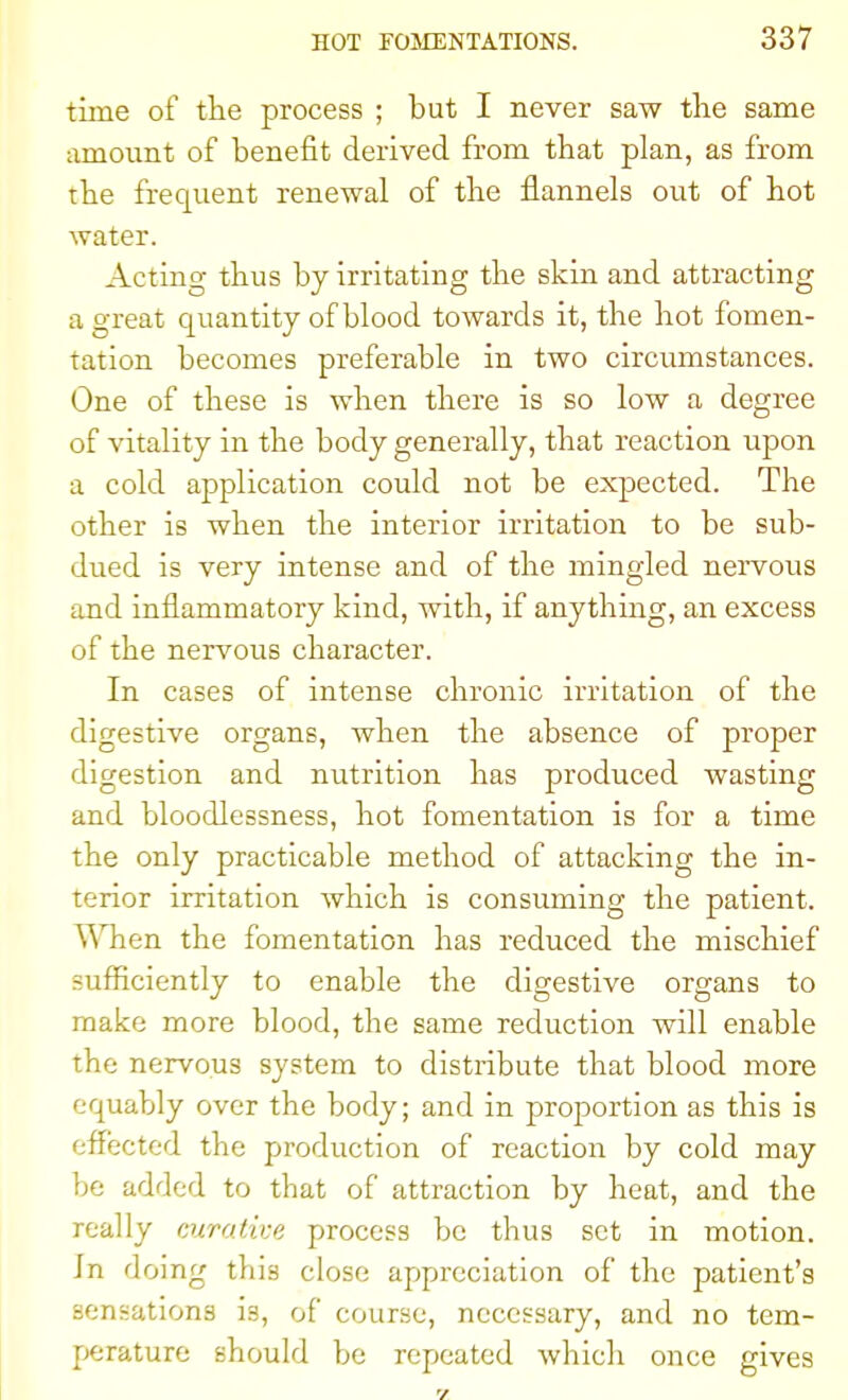 time of the process ; but I never saw the same amount of benefit derived from that plan, as from the frequent renewal of the flannels out of hot water. Acting thus by irritating the skin and attracting a great quantity of blood towards it, the hot fomen- tation becomes preferable in two circumstances. One of these is when there is so low a degree of vitality in the body generally, that reaction upon a cold application could not be expected. The other is when the interior irritation to be sub- dued is very intense and of the mingled nervous and inflammatory kind, with, if anything, an excess of the nervous character. In cases of intense chronic irritation of the digestive organs, when the absence of proper digestion and nutrition has produced wasting and bloodlessness, hot fomentation is for a time the only practicable method of attacking the in- terior irritation which is consuming the patient. When the fomentation has reduced the mischief sufficiently to enable the digestive organs to make more blood, the same reduction will enable the nervous system to distribute that blood more equably over the body; and in proportion as this is effected the production of reaction by cold may be added to that of attraction by heat, and the really curative process be thus set in motion. Jn doing this close appreciation of the patient's sensations is, of course, necessary, and no tem- perature should be repeated which once gives