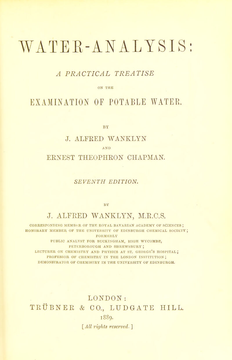 A PRACTICAL TREATISE ON THE EXAMINATION OF POTABLE WATER. BY J. ALFRED WANKLYN AND ERNEST THEOPHRON CHAPMAN. SEVENTH EDITION. BY J. ALFRED WANKLYN, M.E.C.S. CORRESPONDING MEMBKK OF THE ROYAL BAVARIAN ACADEMY OF SOIENCES J HONORARY MEMBER OF THE UNIVERSITY OF EDINBURGH CHEMICAL SOCIETY; FORMERLY PUBLIC ANALYST FOR BUCKINGHAM, HIGH WYCOMBE, PETERBOROUGH AND SHREWSBURY; LECTURER ON CHEMISTRY AND PHYSICS AT ST. GEORGE'S HOSPITAL J PROFESSOR OF CHEMISTRY IN THE LONDON INSTITUTION; DEMONSTRATOR OF CHEMISTRY IN THE UNIVERSITY OF EDINBURGH. LONDON: TRUBNER & CO., LUDGATE HILL. 1889. [All rights reserved- ]