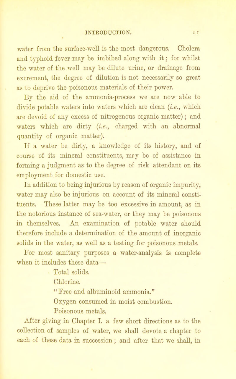 water from the surface-well is the most dangerous. Cholera and typhoid fever may he imbibed along with it; for whilst the water of the well may be dilute urine, or drainage from excrement, the degree of dilution is not necessarily so great as to deprive the poisonous materials of their power. By the aid of the ammonia-process we are now able to divide potable waters into waters which are clean (i.e., which are devoid of any excess of nitrogenous organic matter); and waters which are dirty (i.e., charged with an abnormal quantity of organic matter). If a water be dirty, a knowledge of its history, and of course of its mineral constituents, may be of assistance in forming a judgment as to the degree of risk attendant on its employment for domestic use. In addition to being injurious by reason of organic impurity, water may also be injurious on account of its mineral consti- tuents. These latter may be too excessive in amount, as in the notorious instance of sea-water, or they may be poisonous in themselves. An examination of potable water should therefore include a determination of the amount of inorganic solids in the water, as well as a testing for poisonous metals. For most sanitary purposes a water-analysis is complete when it includes these data— Total solids. Chlorine.  Free and albuminoid ammonia. Oxygen consumed in moist combustion. Poisonous metals. After giving in Chapter I. a few short directions as to the collection of samples of water, we shall devote a chapter to each of these data in succession ; and after that we shall, in