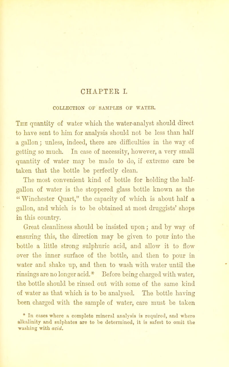 CHAPTER, I. COLLECTION OF SAMPLES OF WATER. Tee quantity of water which the water-analyst should direct to have sent to him for analysis should not be less than half a gallon; unless, indeed, there are difficulties in the way of getting so much. In case of necessity, however, a very small quantity of Avater may be made to do, if extreme care be taken that the bottle be perfectly clean. The most convenient kind of bottle for holding the half- gallon of water is the stoppered glass bottle known as the  Winchester Quart, the capacity of which is about half a gallon, and which is to be obtained at most druggists' shops in this country. Great cleanliness shoidd be insisted upon; and by way of ensuring this, the direction may be given to pour into the bottle a little strong sulphuric acid, and allow it to flow over the inner surface of the bottle, and then to pour in water and shake up, and then to wash with water untd the rinsings are no longer acid. * Before being charged with water, the bottle shoidd be rinsed out with some of the same kind of water as that which is to be analysed. The bottle having been charged with the sample of water, care must be taken * In cases where a complete mineral analysis is required, and where alkalinity and sulphates are to be determined, it is safest to omit the washing with acid.