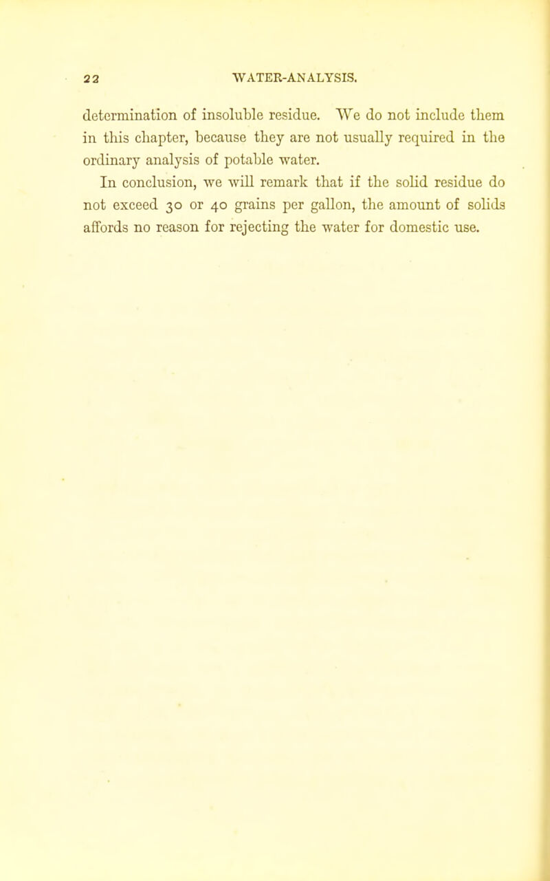 determination of insoluble residue. We do not include them in this chapter, because they are not usually required in the ordinary analysis of potable water. In conclusion, we will remark that if the solid residue do not exceed 30 or 40 grains per gallon, the amount of solids affords no reason for rejecting the water for domestic use.