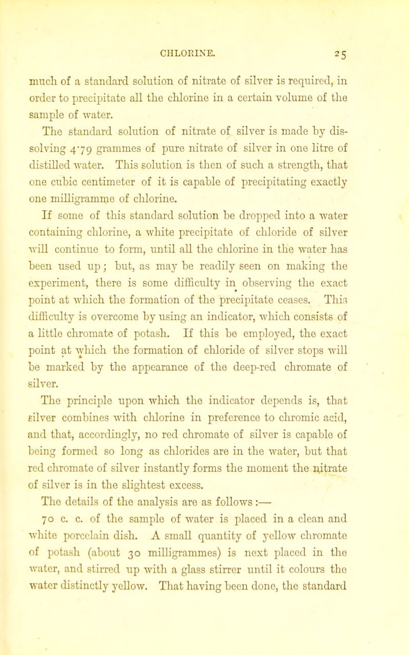 much of a standard solution of nitrate of silver is required, in order to precipitate all the chlorine in a certain volume of the sample of water. The standard solution of nitrate of silver is made by dis- solving 479 grammes of pure nitrate of silver in one litre of distilled water. This solution is then of such a strength, that one cubic centimeter of it is capable of precipitating exactly one milligramme of cldorine. If some of this standard solution be dropped into a water containing chlorine, a white precipitate of chloride of silver will continue to form, until all the chlorine in the water has been used up; but, as may be readily seen on making the experiment, there is some difficulty in observing the exact point at which the formation of the precipitate ceases. This difficulty is overcome by using an indicator, which consists of a little chromate of potash. If this be employed, the exact point at which the formation of chloride of silver stops will be marked by the appearance of the deep-red chromate of sUver. The principle upon which the indicator depends is, that nlver combines with cldorine in preference to chromic acid, and that, accordingly, no red chromate of silver is capable of being formed so long as chlorides are in the water, but that red chromate of sdver instantly forms the moment the nitrate of silver is in the slightest excess. The detads of the analysis are as follows:— 70 c. c. of the sample of water is placed in a clean and white porcelain dish. A small quantity of yellow chromate of potash (about 30 milligrammes) is next placed in the water, and stirred up with a glass stirrer until it colours the water distinctly yellow. That having been done, the standard