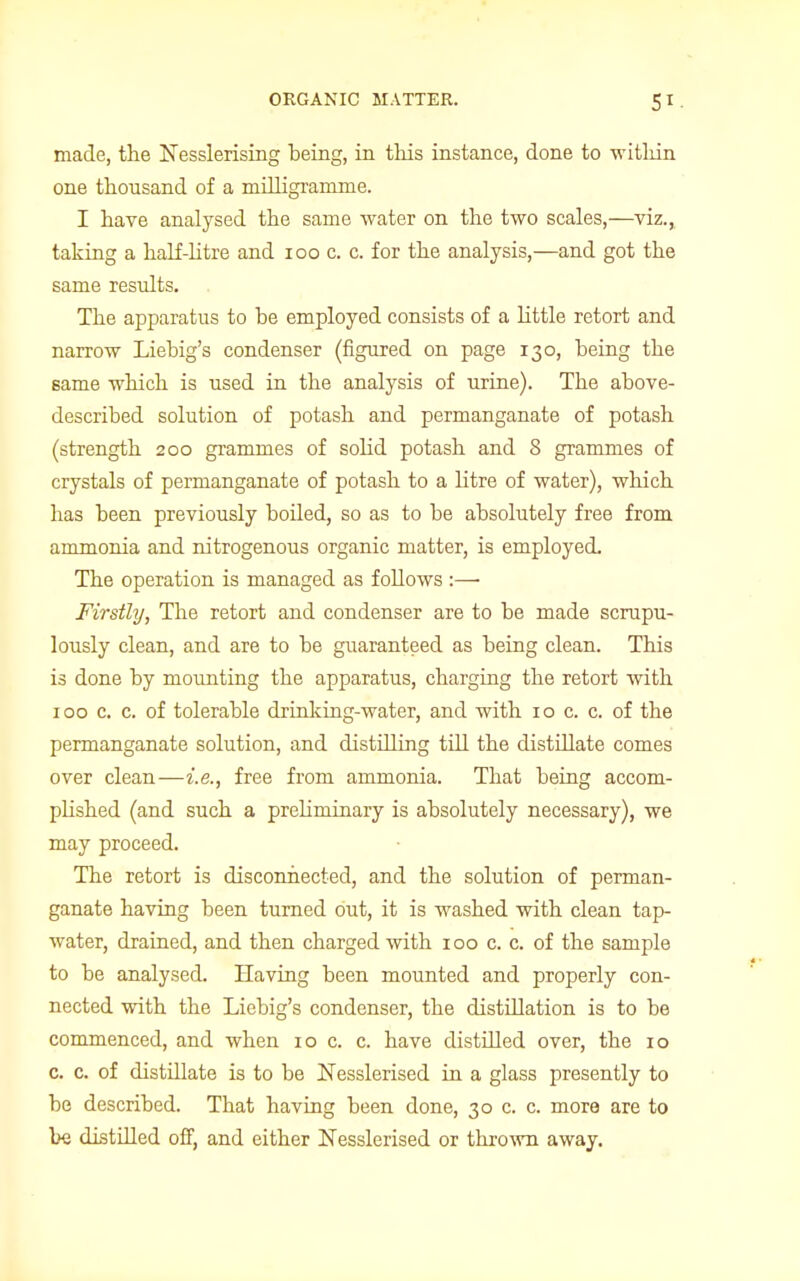 made, the Nesslerising being, in this instance, done to witlrin one thousand of a milligramme. I have analysed the same water on the two scales,—viz., taking a half-litre and 100 c. c. for the analysis,—and got the same results. The apparatus to he employed consists of a little retort and narrow Liebig's condenser (figured on page 130, being the same which is used in the analysis of urine). The above- described solution of potash and permanganate of potash (strength 200 grammes of solid potash and 8 grammes of crystals of permanganate of potash to a litre of water), which has been previously boiled, so as to be absolutely free from ammonia and nitrogenous organic matter, is employed. The operation is managed as follows :—■ Firstly, The retort and condenser are to be made scrupu- lously clean, and are to be guaranteed as being clean. This is done by mounting the apparatus, charging the retort with 100 c. c. of tolerable drinking-water, and with 10 c. c. of the permanganate solution, and distilling till the distillate comes over clean—i.e., free from ammonia. That being accom- plished (and such a prehminary is absolutely necessary), we may proceed. The retort is disconnected, and the solution of perman- ganate having been turned out, it is washed with clean tap- water, drained, and then charged with 100 c. c. of the sample to be analysed. Having been mounted and properly con- nected with the Liebig's condenser, the distillation is to be commenced, and when 10 c. c. have distilled over, the 10 c. c. of distillate is to be Nesslerised in a glass presently to be described. That having been done, 30 c. c. more are to be distilled off, and either Nesslerised or thrown away.