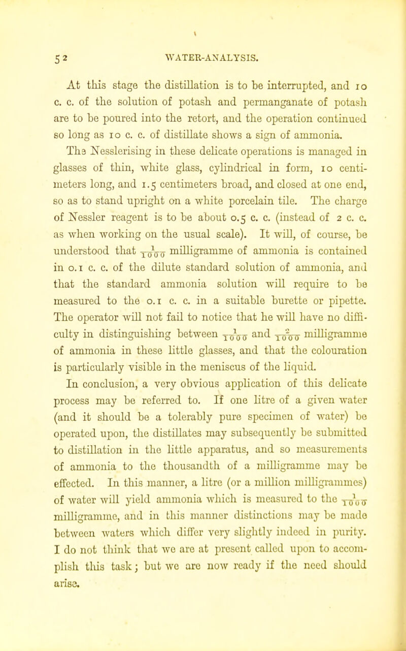 1 5 2 WATER-ANALYSIS. At this stage the distillation is to be interrupted, and io c. c. of the solution of potash and permanganate of potash are to he poured into the retort, and the operation continued so long as io c. c. of distihate shows a sign of ammonia. Th9 Nesslerising in these delicate operations is managed in glasses of thin, white glass, cylindrical in form, io centi- meters long, and i. 5 centimeters broad, and closed at one end, so as to stand upright on a white porcelain tile. The charge of Nessler reagent is to be about 0.5 c. c. (instead of 2 c. c. as when working on the usual scale). It will, of course, be understood that —q^ milligramme of ammonia is contained in 0.1 c. c. of the dilute standard solution of ammonia, and that the standard ammonia solution will require to be measured to the 0.1 c. c. in a suitable burette or pipette. The operator will not fail to notice that he will have no diffi- culty in distinguishing between yoViy and log0o milligramme of ammonia in these little glasses, and that the colouration is particularly visible in the meniscus of the liquid. In conclusion, a very obvious application of this delicate process may be referred to. If one litre of a given water (and it should be a tolerably pure specimen of water) be operated upon, the distillates may subsequently be submitted to distillation in the little apparatus, and so measurements of ammonia to the thousandth of a milligramme may be effected. In this manner, a litre (or a million milligrammes) of water will yield ammonia which is measured to the touts milligramme, and in this manner distinctions may be made between waters which differ very slightly indeed in purity. I do not think that wo are at present called upon to accom- plish this task; but we are now ready if the need should arise.