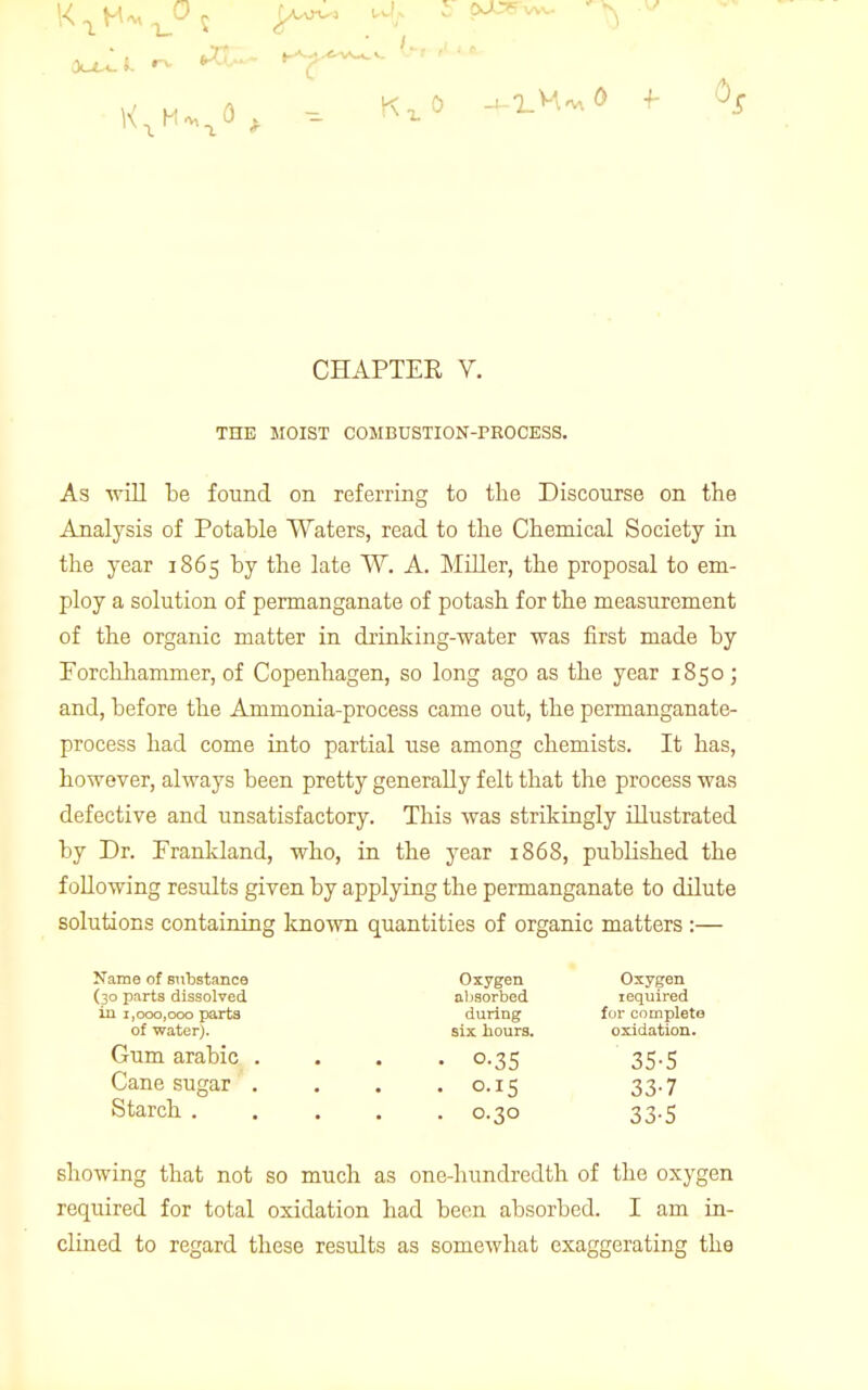 THE MOIST COMBUSTION-PROCESS. As will be found on referring to the Discourse on the Analysis of Potable Waters, read to the Chemical Society in the year 1865 by the late ~W. A. Miller, the proposal to em- ploy a solution of permanganate of potash for the measurement of the organic matter in drinking-water was first made by Porchhammer, of Copenhagen, so long ago as the year 1850 ; and, before the Ammonia-process came out, the permanganate- process had come into partial use among chemists. It has, however, always been pretty generally felt that the process was defective and unsatisfactory. This was strikingly illustrated by Dr. Frankland, who, in the year 1868, published the following results given by applying the permanganate to dilute solutions containing known quantities of organic matters :— Name of substance Oxygen Oxygen (30 parts dissolved absorbed required in 1,000,000 parts during for complete of water). six hours. oxidation. Gum arabic .... 0.35 35.5 Cane sugar .... 0.15 33.7 Starch 0.30 33.5 showing that not so much as one-hundredth of the oxygen required for total oxidation had been absorbed. I am in- clined to regard these results as somewhat exaggerating the