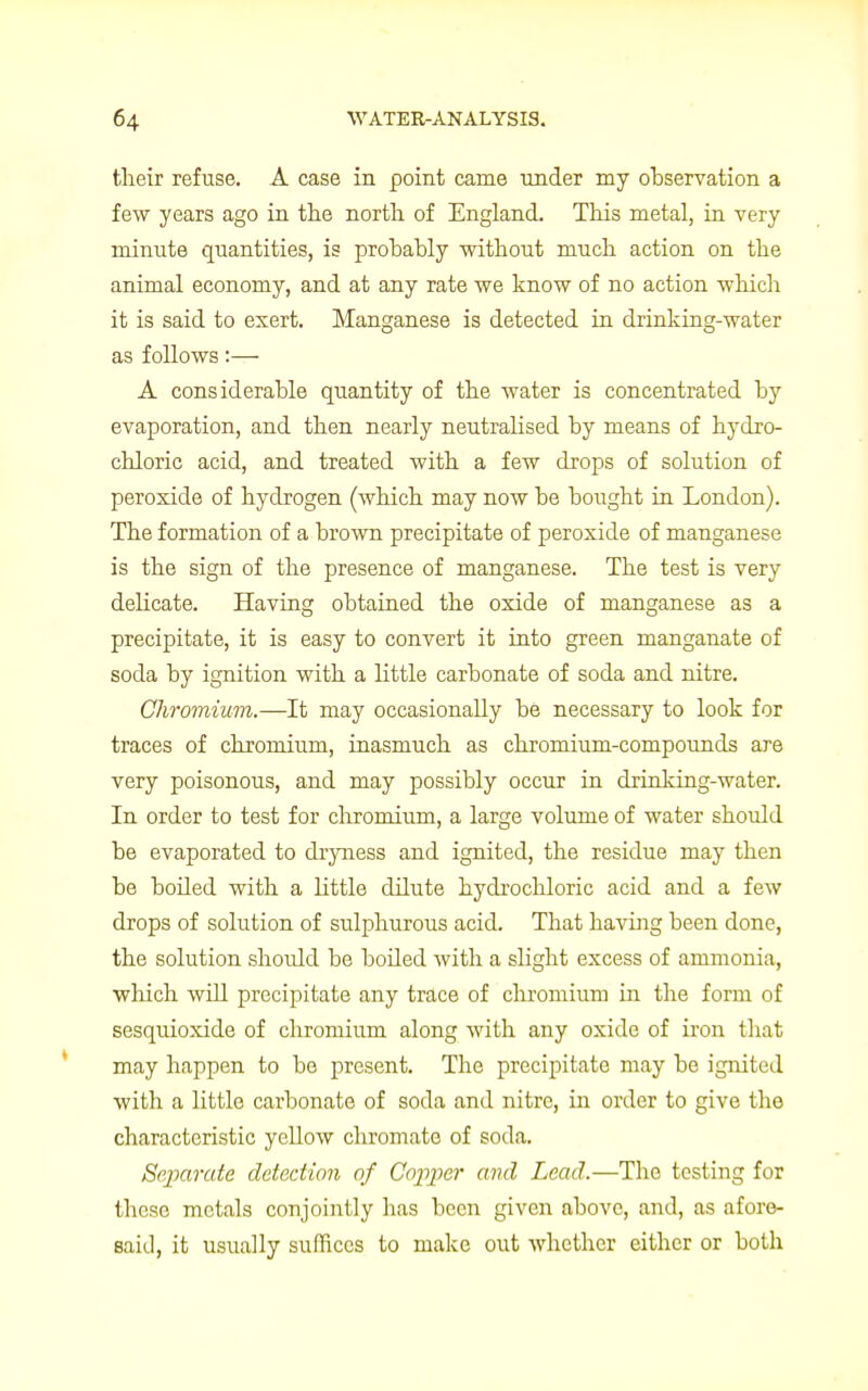 their refuse. A case in point came under my observation a few years ago in the north of England. This metal, in very minute quantities, is probably without much action on the animal economy, and at any rate we know of no action which it is said to exert. Manganese is detected in drinking-water as follows:— A considerable quantity of the water is concentrated by evaporation, and then nearly neutralised by means of hydro- chloric acid, and treated with a few drops of solution of peroxide of hydrogen (which may now be bought in London). The formation of a brown precipitate of peroxide of manganese is the sign of the presence of manganese. The test is very delicate. Having obtained the oxide of manganese as a precipitate, it is easy to convert it into green manganate of soda by ignition with a little carbonate of soda and nitre. Chromium.—It may occasionally be necessary to look for traces of chromium, inasmuch as chromium-compounds are very poisonous, and may possibly occur in ckinking-water. In order to test for chromium, a large volume of water should be evaporated to dryness and ignited, the residue may then be boiled with a little dilute hydrochloric acid and a few drops of solution of sulphurous acid. That having been done, the solution shoidd be boiled with a slight excess of ammonia, which will precipitate any trace of chromium in the form of sesquioxide of chromium along with any oxide of iron that may happen to be present. The precipitate may be ignited with a little carbonate of soda and nitre, in order to give the characteristic yellow chromate of soda. Separate detection of Copper ami Lead.—The testing for these metals conjointly has been given above, and, as afore- said, it usually suffices to make out whether either or both
