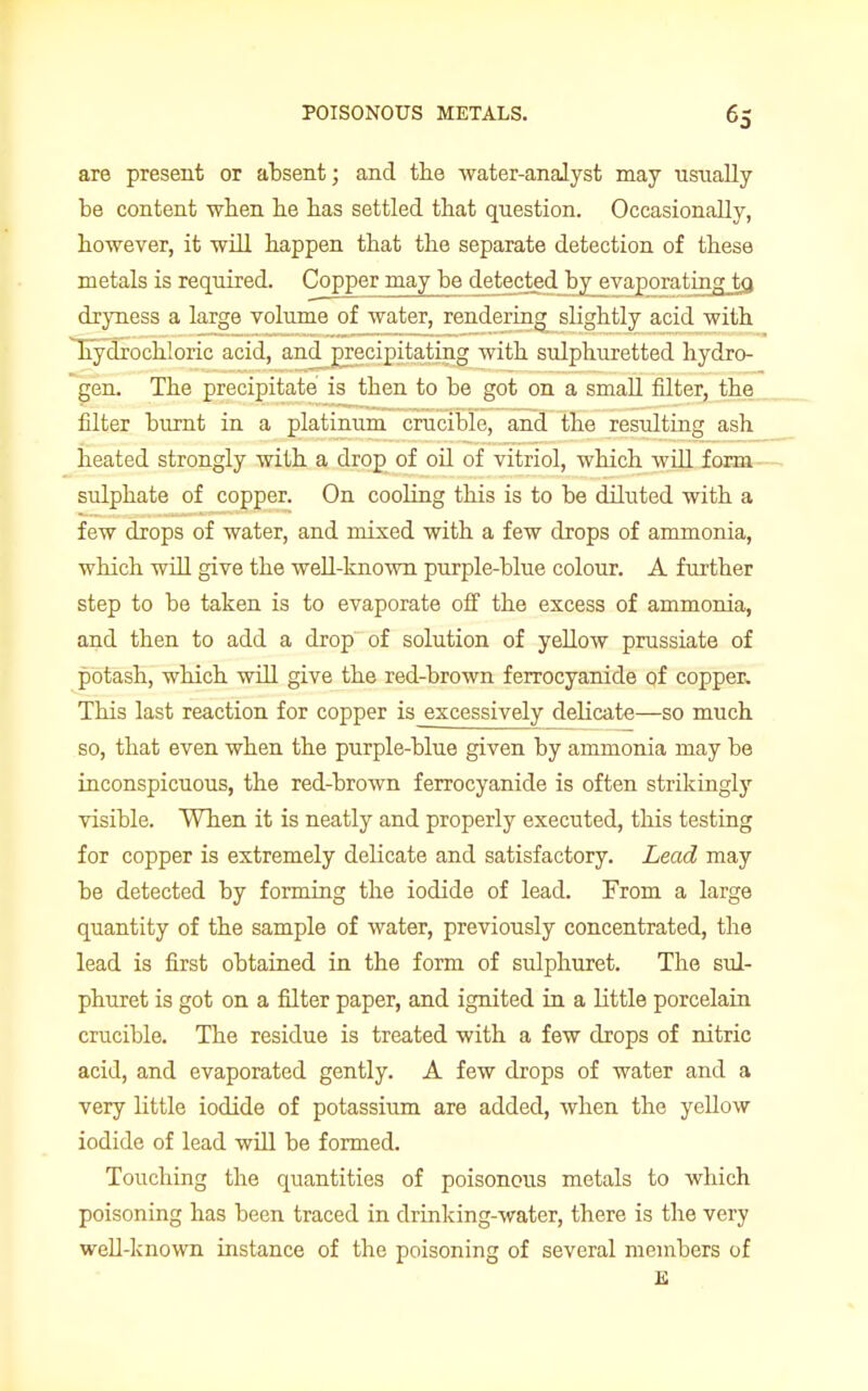 are present or absent; and the water-analyst may usually be content when he has settled that question. Occasionally, however, it will happen that the separate detection of these metals is required. Copper may be detected by evaporatingjo, dryness a large volume of water, rendering slightly acid with hydrochloric acid, and precipitating with sulphuretted hydro- gen. The precipitate is then to be got on a small filter, the filter burnt in a platinum crucible, and the resulting ash heated strongly with a drop of oil of vitriol, which will form sulphate of copper. On cooling this is to be diluted with a few drops of water, and mixed with a few drops of ammonia, which will give the well-known purple-blue colour. A further step to be taken is to evaporate off the excess of ammonia, and then to add a drop of solution of yellow prussiate of potash, which will give the red-brown ferrocyanide of copper. This last reaction for copper is excessively delicate—so much so, that even when the purple-blue given by ammonia may be inconspicuous, the red-brown ferrocyanide is often strikingly visible. When it is neatly and properly executed, this testing for copper is extremely delicate and satisfactory. Lead may be detected by forming the iodide of lead. From a large quantity of the sample of water, previously concentrated, the lead is first obtained in the form of sulphuret. The sul- phuret is got on a filter paper, and ignited in a little porcelain crucible. The residue is treated with a few drops of nitric acid, and evaporated gently. A few drops of water and a very little iodide of potassium are added, when the yellow iodide of lead will be formed. Touching the quantities of poisonous metals to which poisoning has been traced in drinking-water, there is the very well-known instance of the poisoning of several members of K