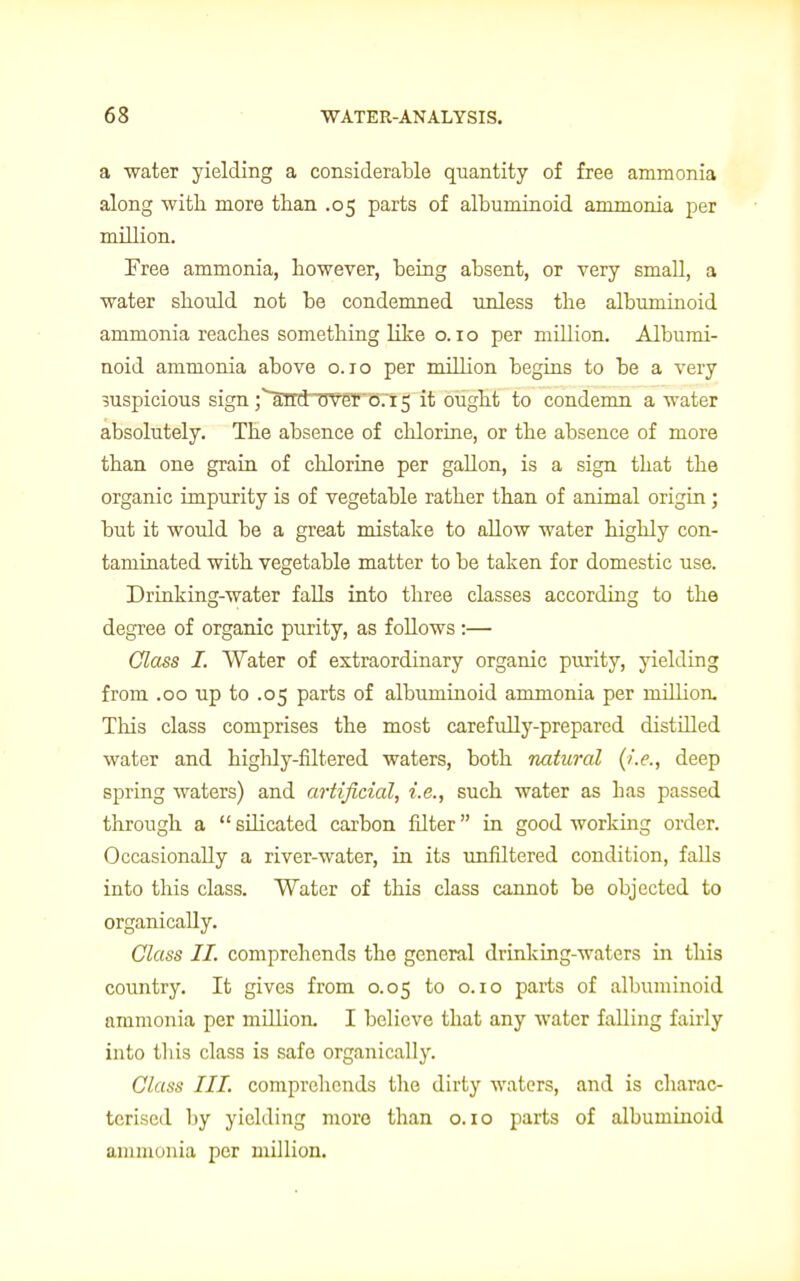 a water yielding a considerable quantity of free ammonia along with more than .05 parts of albuminoid ammonia per million. Free ammonia, however, being absent, or very small, a water should not be condemned unless the albuminoid ammonia reaches something like o. 10 per million. Albumi- noid ammonia above 0.10 per million begins to be a very suspicious sign j^lnrdTTver 0.15 it ought to condemn a water absolutely. The absence of chlorine, or the absence of more than one grain of chlorine per gallon, is a sign that the organic impurity is of vegetable rather than of animal origin; but it would be a great mistake to allow water highly con- taminated with vegetable matter to be taken for domestic use. Drinking-water falls into three classes according to the degree of organic purity, as follows:— Glass I. Water of extraordinary organic purity, yielding from .00 up to .05 parts of albuminoid ammonia per million. This class comprises the most carefully-prepared distilled water and highly-filtered waters, both natural (i.e., deep spring waters) and artificial, i.e., such water as has passed through a  silicated carbon filter in good working order. Occasionally a river-water, in its unhltered condition, falls into this class. Water of this class cannot be objected to organically. Class II. comprehends the general drinking-waters in this country. It gives from 0.05 to 0.10 parts of albuminoid ammonia per million. I believe that any water falling fairly into tliis class is safe organically. Class III. comprehends the dirty waters, and is charac- terised by yielding more than o. 10 parts of albuminoid ammonia per million.