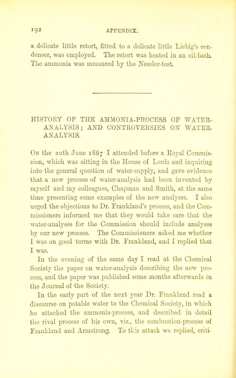 a delicate little retort, fitted to a delicate little Liebig's con- denser, was employed. The retort was heated in an oil-bath. The ammonia was measured by the Nessler-test. HISTORY OF THE AMMONIA-PROCESS OF WATER- ANALYSIS; AND CONTROVERSIES ON WATER- ANALYSIS. On the 20th June 1867 I attended before a Royal Commis- sion, which was sitting in the House of Lords and inquiring into the general question of water-supply, and gave evidence tbat a new process of water-analysis had been invented by myself and my colleagues, Chapman and Smith, at the same time presenting some examples of the new analyses. I also urged the objections to Dr. Frankland's process, and the Com- missioners informed me that they would take care that the water-analyses for the Commission should include analyses by our new process. The Commissioners asked me whether I was on good terms with Dr. Frankland, and I replied that I was. In the evening of the same day I read at the Chemical Society the paper on water-analysis describing the new pro- cess, and the paper was published some months afterwards in the Journal of the Society. In the early part of the next year Dr. Frankland read a discourse on potable water to the Chemical Society, in which he attacked the ammonia-process, and described in detail tho rival process of his own, viz., the combustion-process of Frankland and Armstrong. To this attack we replied, criti-