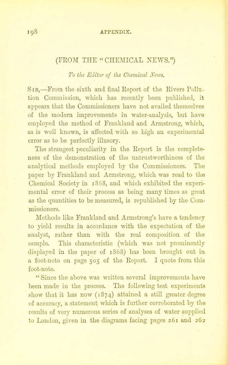 (FEOM THE « CHEMICAL NEWS.) To the Editor of the Chemical News. Sir,—Erom the sixth, and final Eeport of the Rivers Pollu- tion Commission, which has recently heen published, it appears that the Commissioners have not availed themselves of the modern improvements in water-analysis, hut have employed the method of Frankland and Armstrong, which, as is well known, is affected with so high an experimental error as to he perfectly illusory. The strangest peculiarity in the Eeport is the complete- ness of the demonstration of the untrustworthiness of the analytical methods employed hy the Commissioners. The paper by Frankland and Armstrong, which was read to the Chemical Society in 1S68, and which exhibited the experi- mental error of their process as being many times as great as the quantities to be measured, is republished by the Com- missioners. Methods like Erankland and Armstrong's have a tendency to yield results in accordance with the expectation of the analyst, rather than with the real composition of the sample. This characteristic (which was not prominently displayed in the paper of 1S6S) has been brought out in a foot-note on page 505 of the Eeport. I quote from this foot-note.  Since the above was written several improvements have been made in the process. The following test experiments show that it has now (1874) attained a still greater degreo of accuracy, a statement which is further corroborated by the results of very numerous series of analyses of water supplied to London, given in the diagrams facing pages 261 and 262